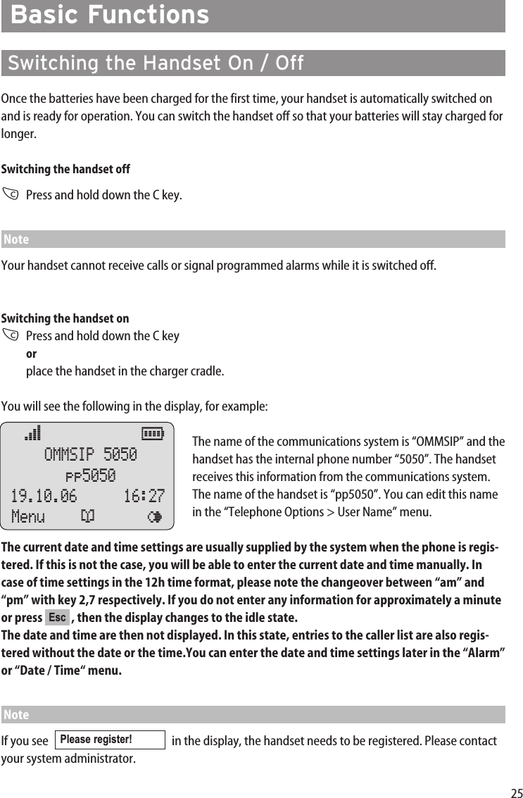 25Basic FunctionsSwitching the Handset On / OffOnce the batteries have been charged for the first time, your handset is automatically switched onand is ready for operation. You can switch the handset off so that your batteries will stay charged forlonger.Switching the handset offCPress and hold down the C key.NoteYour handset cannot receive calls or signal programmed alarms while it is switched off.Switching the handset onCPress and hold down the C key orplace the handset in the charger cradle.You will see the following in the display, for example:The name of the communications system is “OMMSIP” and thehandset has the internal phone number “5050”. The handsetreceives this information from the communications system.The name of the handset is “pp5050”. You can edit this namein the “Telephone Options &gt; User Name” menu. The current date and time settings are usually supplied by the system when the phone is regis-tered. If this is not the case, you will be able to enter the current date and time manually. Incase of time settings in the 12h time format, please note the changeover between “am” and“pm” with key 2,7 respectively. If you do not enter any information for approximately a minuteor press  , then the display changes to the idle state. The date and time are then not displayed. In this state, entries to the caller list are also regis-tered without the date or the time.You can enter the date and time settings later in the “Alarm”or “Date / Time“ menu.  NoteIf you see   in the display, the handset needs to be registered. Please contactyour system administrator.Please register! Escœ           ƒ  OMMSIP 5050pp505019.10.06    16:27Menu ¬ ¤