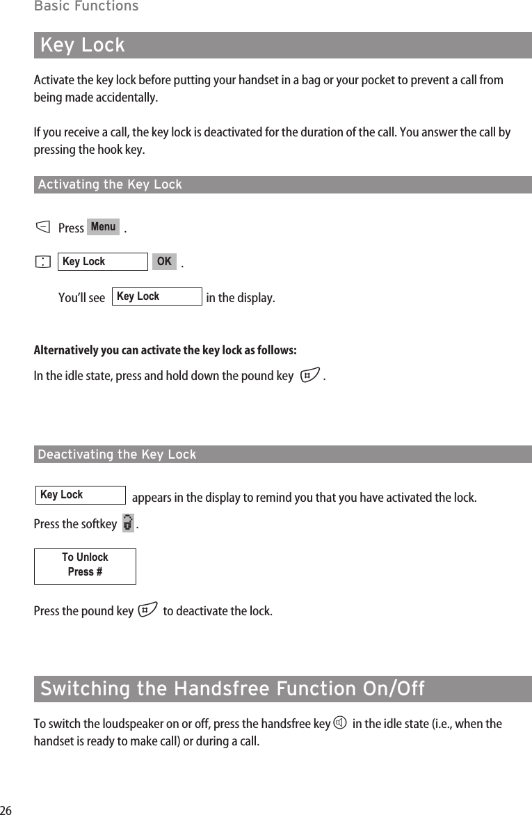 26Basic FunctionsKey LockActivate the key lock before putting your handset in a bag or your pocket to prevent a call frombeing made accidentally.If you receive a call, the key lock is deactivated for the duration of the call. You answer the call bypressing the hook key.Activating the Key LockDPress .F.You’ll see   in the display.Alternatively you can activate the key lock as follows:In the idle state, press and hold down the pound key  #.Deactivating the Key Lockappears in the display to remind you that you have activated the lock.  Press the softkey   .Press the pound key #to deactivate the lock.Switching the Handsfree Function On/OffTo switch the loudspeaker on or off, press the handsfree keyHin the idle state (i.e., when thehandset is ready to make call) or during a call.To UnlockPress #¿Key LockKey LockOKKey LockMenu