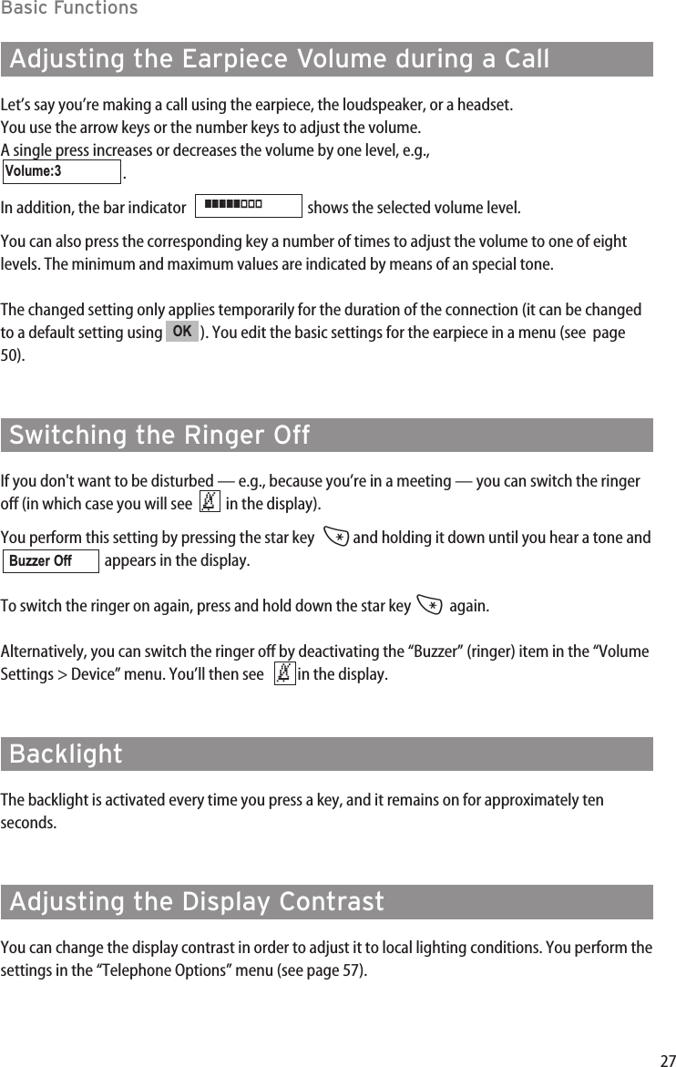 27Basic FunctionsAdjusting the Earpiece Volume during a CallLet’s say you’re making a call using the earpiece, the loudspeaker, or a headset.You use the arrow keys or the number keys to adjust the volume.A single press increases or decreases the volume by one level, e.g.,  . In addition, the bar indicator   shows the selected volume level.You can also press the corresponding key a number of times to adjust the volume to one of eightlevels. The minimum and maximum values are indicated by means of an special tone. The changed setting only applies temporarily for the duration of the connection (it can be changedto a default setting using  ). You edit the basic settings for the earpiece in a menu (see  page50).Switching the Ringer OffIf you don&apos;t want to be disturbed — e.g., because you’re in a meeting — you can switch the ringeroff (in which case you will see   in the display). You perform this setting by pressing the star key  *and holding it down until you hear a tone andappears in the display. To switch the ringer on again, press and hold down the star key *again.Alternatively, you can switch the ringer off by deactivating the “Buzzer” (ringer) item in the “VolumeSettings &gt; Device” menu. You’ll then see    in the display.BacklightThe backlight is activated every time you press a key, and it remains on for approximately ten seconds.  Adjusting the Display ContrastYou can change the display contrast in order to adjust it to local lighting conditions. You perform thesettings in the “Telephone Options” menu (see page 57).‹Buzzer Off‹OK]]]]]|||Volume:3