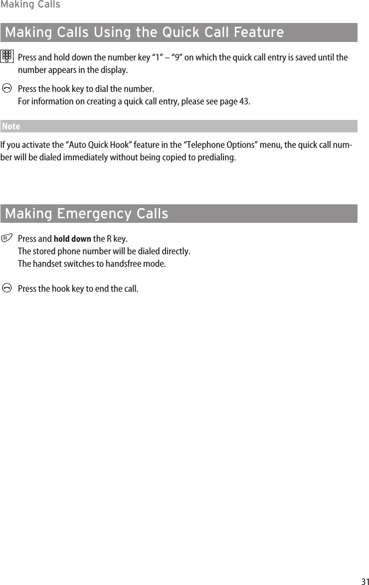 31Making CallsMaking Calls Using the Quick Call FeaturetPress and hold down the number key “1” – “9” on which the quick call entry is saved until thenumber appears in the display. APress the hook key to dial the number.For information on creating a quick call entry, please see page 43.NoteIf you activate the “Auto Quick Hook” feature in the “Telephone Options” menu, the quick call num-ber will be dialed immediately without being copied to predialing. Making Emergency CallsrPress and hold down the R key. The stored phone number will be dialed directly. The handset switches to handsfree mode.APress the hook key to end the call.