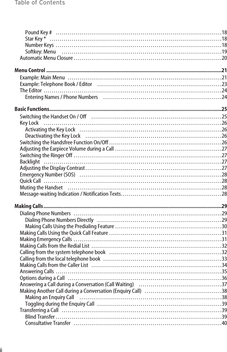 iiTable of ContentsPound Key #   …………………………………………………………………………18Star Key *   ……………………………………………………………………………18Number Keys …………………………………………………………………………18Softkey: Menu ………………………………………………………………………19Automatic Menu Closure…………………………………………………………………20Menu Control ..........................................................................................................................21Example: Main Menu ……………………………………………………………………21Example: Telephone Book / Editor ………………………………………………………23The Editor ………………………………………………………………………………24Entering Names / Phone Numbers ……………………………………………………24Basic Functions........................................................................................................................25Switching the Handset On / Off …………………………………………………………25Key Lock ………………………………………………………………………………26Activating the Key Lock ………………………………………………………………26Deactivating the Key Lock ……………………………………………………………26Switching the Handsfree Function On/Off …………………………………………………26Adjusting the Earpiece Volume during a Call ………………………………………………27Switching the Ringer Off …………………………………………………………………27Backlight ………………………………………………………………………………27Adjusting the Display Contrast……………………………………………………………27Emergency Number (SOS) ………………………………………………………………28Quick Call ………………………………………………………………………………28Muting the Handset ……………………………………………………………………28Message-waiting Indication / Notification Texts……………………………………………28Making Calls............................................................................................................................29Dialing Phone Numbers …………………………………………………………………29Dialing Phone Numbers Directly ………………………………………………………29Making Calls Using the Predialing Feature ………………………………………………30Making Calls Using the Quick Call Feature …………………………………………………31Making Emergency Calls …………………………………………………………………31Making Calls from the Redial List …………………………………………………………32Calling from the system telephone book …………………………………………………32Calling from the local telephone book ……………………………………………………33Making Calls from the Caller List …………………………………………………………34Answering Calls …………………………………………………………………………35Options during a Call ……………………………………………………………………36Answering a Call during a Conversation (Call Waiting) ……………………………………37Making Another Call during a Conversation (Enquiry Call) …………………………………38Making an Enquiry Call ………………………………………………………………38Toggling during the Enquiry Call ………………………………………………………39Transferring a Call   ………………………………………………………………………39Blind Transfer …………………………………………………………………………39Consultative Transfer …………………………………………………………………40