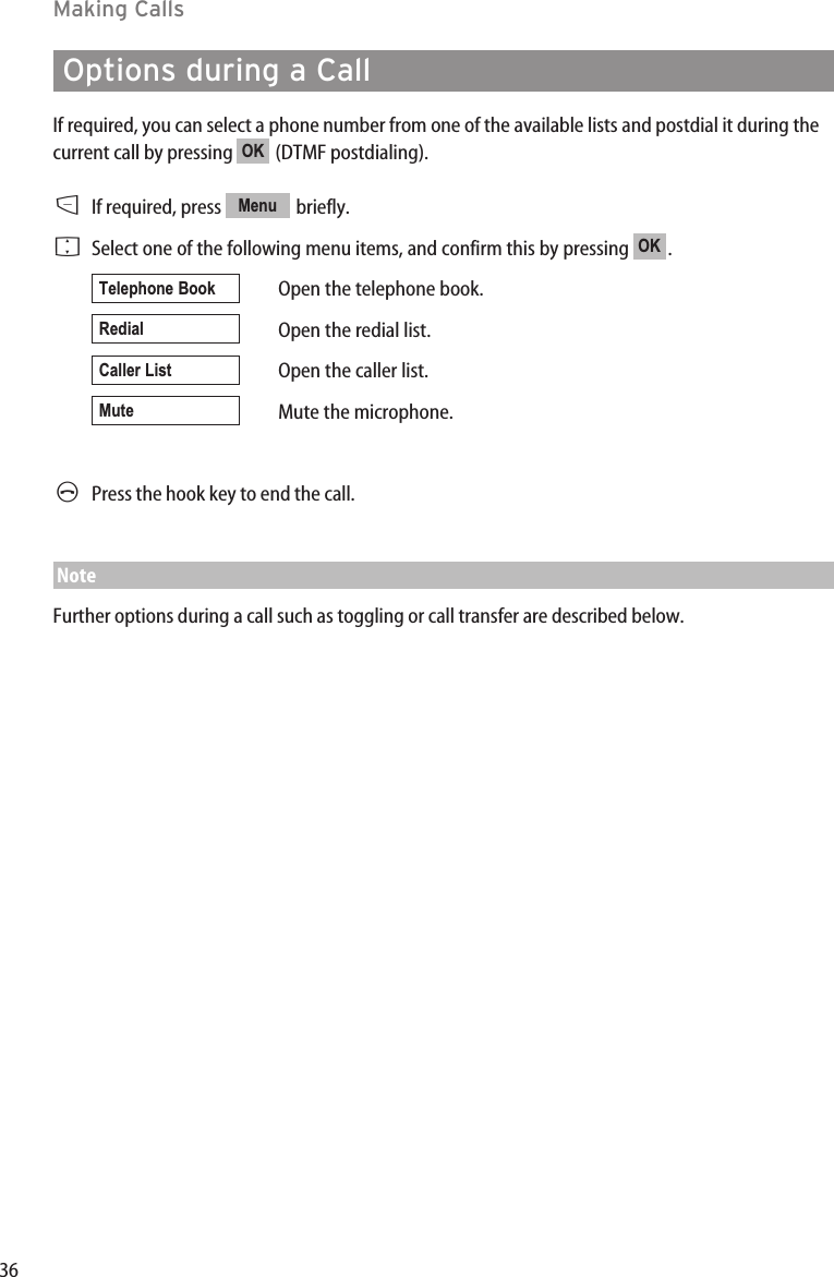 36Making CallsOptions during a CallIf required, you can select a phone number from one of the available lists and postdial it during thecurrent call by pressing  (DTMF postdialing).DIf required, press  briefly. FSelect one of the following menu items, and confirm this by pressing .Open the telephone book.Open the redial list.Open the caller list.Mute the microphone.APress the hook key to end the call.NoteFurther options during a call such as toggling or call transfer are described below.MuteCaller ListRedialTelephone BookOKMenuOK