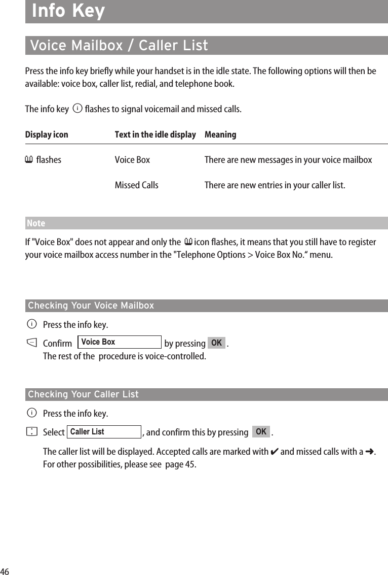 46Info Key  Voice Mailbox / Caller ListPress the info key briefly while your handset is in the idle state. The following options will then beavailable: voice box, caller list, redial, and telephone book.The info key Bflashes to signal voicemail and missed calls.Display icon Text in the idle display  Meaning≥flashes Voice Box There are new messages in your voice mailbox Missed Calls There are new entries in your caller list.NoteIf &quot;Voice Box&quot; does not appear and only the  ≥icon flashes, it means that you still have to registeryour voice mailbox access number in the &quot;Telephone Options &gt; Voice Box No.“ menu.Checking Your Voice MailboxBPress the info key.DConfirm    by pressing  .The rest of the  procedure is voice-controlled.Checking Your Caller ListBPress the info key.FSelect  , and confirm this by pressing   .The caller list will be displayed. Accepted calls are marked with ✔and missed calls with a ➜.For other possibilities, please see  page 45.OKCaller ListOKVoice Box