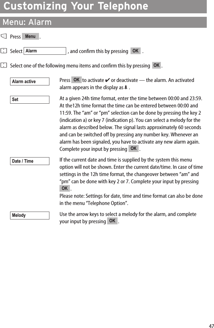 47Customizing Your TelephoneMenu: AlarmDPress .FSelect  , and confirm this by pressing   .FSelect one of the following menu items and confirm this by pressing   .Press to activate ✔or deactivate — the alarm. An activatedalarm appears in the display as ª.At a given 24h time format, enter the time between 00:00 and 23:59.At the12h time format the time can be entered between 00:00 and11:59. The “am” or “pm” selection can be done by pressing the key 2(indication a) or key 7 (indication p). You can select a melody for thealarm as described below. The signal lasts approximately 60 secondsand can be switched off by pressing any number key. Whenever analarm has been signaled, you have to activate any new alarm again.Complete your input by pressing  .If the current date and time is supplied by the system this menuoption will not be shown. Enter the current date/time. In case of timesettings in the 12h time format, the changeover between “am” and“pm” can be done with key 2 or 7. Complete your input by pressing.Please note: Settings for date, time and time format can also be donein the menu “Telephone Option”.Use the arrow keys to select a melody for the alarm, and completeyour input by pressing  .OKMelodyOKDate / TimeOKSetOKAlarm activeOKOKAlarmMenu
