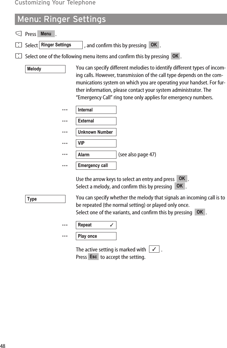 48Customizing Your TelephoneMenu: Ringer SettingsDPress .FSelect  , and confirm this by pressing   .FSelect one of the following menu items and confirm this by pressing   .You can specify different melodies to identify different types of incom-ing calls. However, transmission of the call type depends on the com-munications system on which you are operating your handset. For fur-ther information, please contact your system administrator. The“Emergency Call” ring tone only applies for emergency numbers.……………(see also page 47)…Use the arrow keys to select an entry and press   .Select a melody, and confirm this by pressing   . You can specify whether the melody that signals an incoming call is tobe repeated (the normal setting) or played only once.Select one of the variants, and confirm this by pressing   .……The active setting is marked with   .Press  to accept the setting.Esc✓Play onceRepeat               ✓OKTypeOKOKEmergency callAlarmVIPUnknown NumberExternalInternalMelodyOKOKRinger SettingsMenu