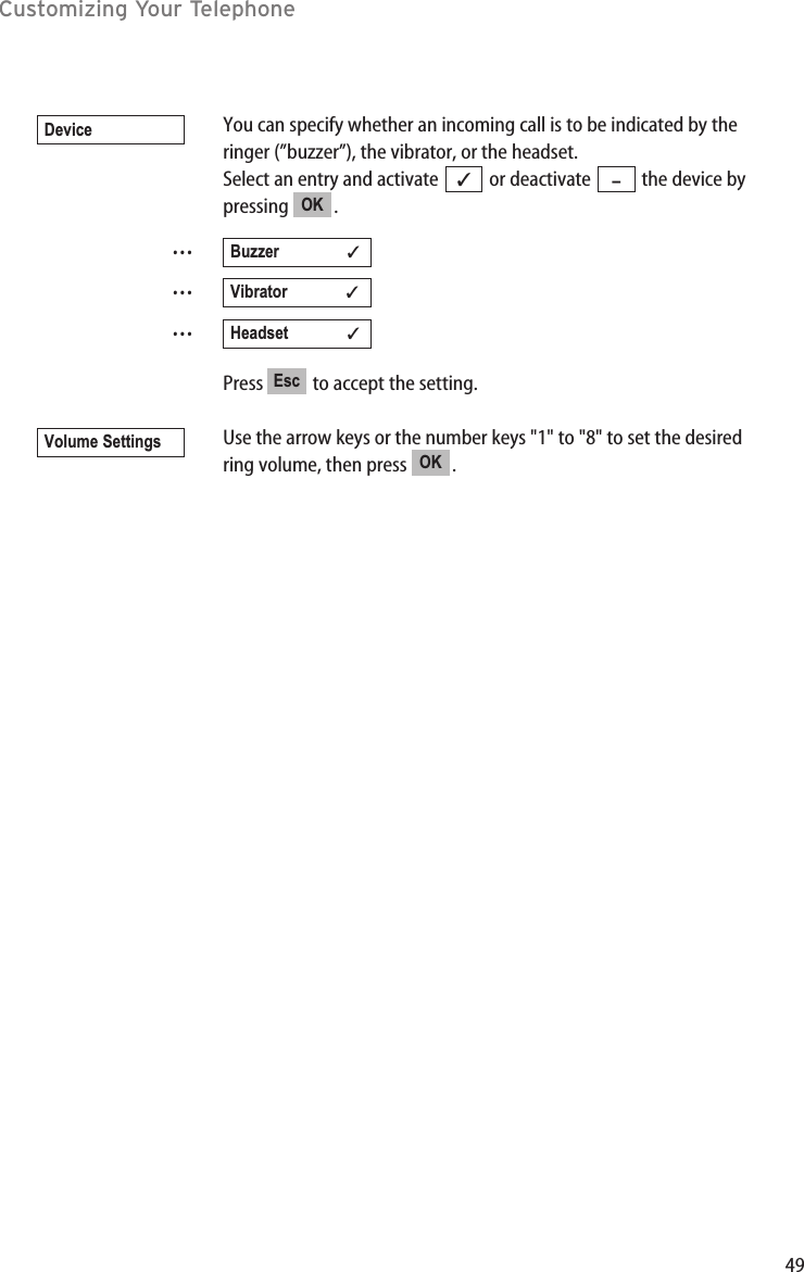 49You can specify whether an incoming call is to be indicated by theringer (”buzzer”), the vibrator, or the headset.Select an entry and activate  or deactivate  the device bypressing .………Press  to accept the setting.Use the arrow keys or the number keys &quot;1&quot; to &quot;8&quot; to set the desiredring volume, then press  .OKVolume SettingsEscHeadset             ✓Vibrator             ✓Buzzer               ✓OK –✓DeviceCustomizing Your Telephone