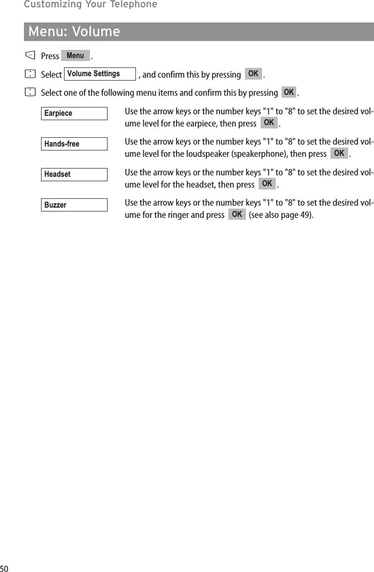 50Menu: VolumeDPress .FSelect  , and confirm this by pressing   .FSelect one of the following menu items and confirm this by pressing   .Use the arrow keys or the number keys &quot;1&quot; to &quot;8&quot; to set the desired vol-ume level for the earpiece, then press  .Use the arrow keys or the number keys &quot;1&quot; to &quot;8&quot; to set the desired vol-ume level for the loudspeaker (speakerphone), then press  .Use the arrow keys or the number keys &quot;1&quot; to &quot;8&quot; to set the desired vol-ume level for the headset, then press  .Use the arrow keys or the number keys &quot;1&quot; to &quot;8&quot; to set the desired vol-ume for the ringer and press  (see also page 49).OKBuzzerOKHeadsetOKHands-freeOKEarpieceOKOKVolume SettingsMenuCustomizing Your Telephone