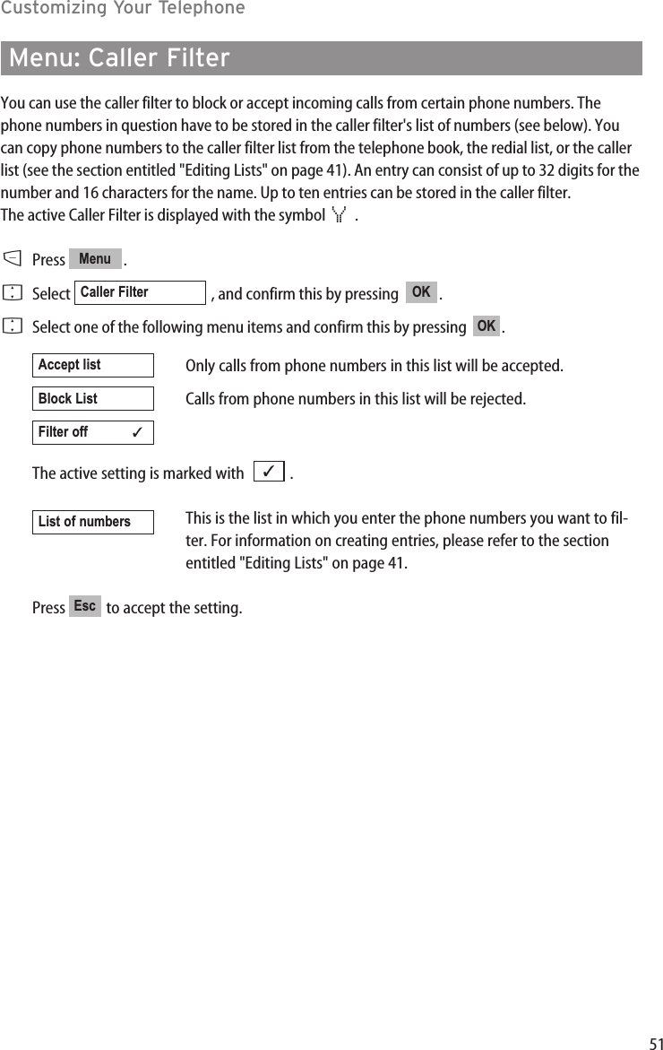 51Customizing Your TelephoneMenu: Caller FilterYou can use the caller filter to block or accept incoming calls from certain phone numbers. Thephone numbers in question have to be stored in the caller filter&apos;s list of numbers (see below). Youcan copy phone numbers to the caller filter list from the telephone book, the redial list, or the callerlist (see the section entitled &quot;Editing Lists&quot; on page 41). An entry can consist of up to 32 digits for thenumber and 16 characters for the name. Up to ten entries can be stored in the caller filter.The active Caller Filter is displayed with the symbol  .DPress .FSelect  , and confirm this by pressing   .FSelect one of the following menu items and confirm this by pressing   .Only calls from phone numbers in this list will be accepted.Calls from phone numbers in this list will be rejected.The active setting is marked with   .This is the list in which you enter the phone numbers you want to fil-ter. For information on creating entries, please refer to the sectionentitled &quot;Editing Lists&quot; on page 41.Press  to accept the setting.EscList of numbers        ✓Filter off            ✓Block ListAccept listOKOKCaller FilterMenu¿