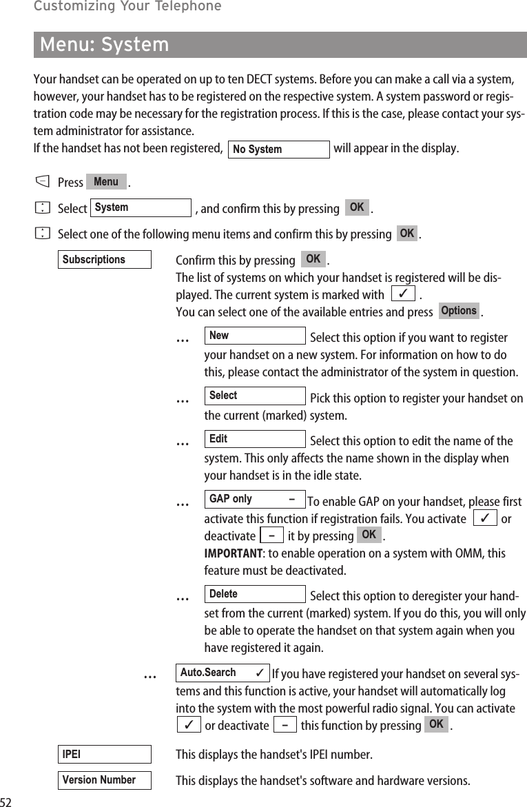 52Customizing Your TelephoneMenu: SystemYour handset can be operated on up to ten DECT systems. Before you can make a call via a system,however, your handset has to be registered on the respective system. A system password or regis-tration code may be necessary for the registration process. If this is the case, please contact your sys-tem administrator for assistance.If the handset has not been registered,   will appear in the display.DPress .FSelect  , and confirm this by pressing   .FSelect one of the following menu items and confirm this by pressing   .Confirm this by pressing   .The list of systems on which your handset is registered will be dis-played. The current system is marked with   . You can select one of the available entries and press   . …Select this option if you want to registeryour handset on a new system. For information on how to dothis, please contact the administrator of the system in question.…Pick this option to register your handset onthe current (marked) system.…Select this option to edit the name of thesystem. This only affects the name shown in the display whenyour handset is in the idle state.…To enable GAP on your handset, please firstactivate this function if registration fails. You activate   ordeactivate  it by pressing  . IMPORTANT: to enable operation on a system with OMM, thisfeature must be deactivated.…Select this option to deregister your hand-set from the current (marked) system. If you do this, you will onlybe able to operate the handset on that system again when youhave registered it again.…If you have registered your handset on several sys-tems and this function is active, your handset will automatically loginto the system with the most powerful radio signal. You can activateor deactivate  this function by pressing  .This displays the handset&apos;s IPEI number.This displays the handset&apos;s software and hardware versions.Version NumberIPEIOK–✓Auto.Search ✓DeleteOK–✓GAP only –EditSelectNewOptions✓OKSubscriptionsOKOKSystemMenuNo System
