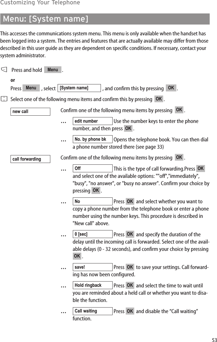 53Customizing Your TelephoneMenu: [System name]This accesses the communications system menu. This menu is only available when the handset hasbeen logged into a system. The entries and features that are actually available may differ from thosedescribed in this user guide as they are dependent on specific conditions. If necessary, contact yoursystem administrator.DPress and hold   . orPress  , select  , and confirm this by pressing   .FSelect one of the following menu items and confirm this by pressing   .Confirm one of the following menu items by pressing   .…Use the number keys to enter the phonenumber, and then press  .…Opens the telephone book. You can then diala phone number stored there (see page 33)Confirm one of the following menu items by pressing   .…This is the type of call forwarding.Press and select one of the available options: &quot;&quot;off&quot;,&quot;immediately&quot;,&quot;busy&quot;, &quot;no answer&quot;, or &quot;busy no answer&quot;. Confirm your choice bypressing .…Press  and select whether you want tocopy a phone number from the telephone book or enter a phonenumber using the number keys. This procedure is described in&quot;New call&quot; above.…Press  and specify the duration of thedelay until the incoming call is forwarded. Select one of the avail-able delays (0 - 32 seconds), and confirm your choice by pressing.…Press  to save your settings. Call forward-ing has now been configured.…Press  and select the time to wait untilyou are reminded about a held call or whether you want to disa-ble the function.…Press  and disable the “Call waiting”function.      Call waiting protectionOKCall waitingOKHold ringbackOKsave!OKOK0 [sec]OKNoOKOKOffOKcall forwardingNo. by phone bkOKedit numberOKnew callOKOK[System name]Menu Menu 