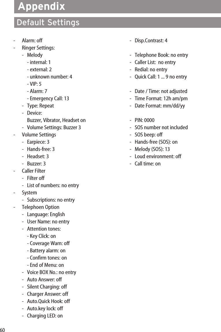 60-Alarm: off- Ringer Settings:- Melody- internal: 1- external: 2- unknown number: 4- VIP: 5- Alarm: 7- Emergency Call: 13- Type: Repeat- Device: Buzzer, Vibrator, Headset on-Volume Settings: Buzzer 3-Volume Settings-Earpiece: 3-Hands-free: 3-Headset: 3-Buzzer: 3-Caller Filter-Filter off-  List of numbers: no entry-System-Subscriptions: no entry-Telephoen Option- Language: English-User Name: no entry- Attention tones: - Key Click: on- Coverage Warn: off- Battery alarm: on- Confirm tones: on- End of Menu: on-Voice BOX No.: no entry-Auto Answer: off-Silent Charging: off-Charger Answer: off-Auto.Quick Hook: off-Auto.key lock: off-Charging LED: on-Disp.Contrast: 4-  Telephone Book: no entry-  Caller List:  no entry-  Redial: no entry-  Quick Call: 1 ... 9 no entry-Date / Time: not adjusted-Time Format: 12h am/pm-Date Format: mm/dd/yy-PIN: 0000-SOS number not included-SOS beep: off-Hands-free (SOS): on-Melody (SOS): 13-Loud environment: off-  Call time: onAppendixDefault Settings