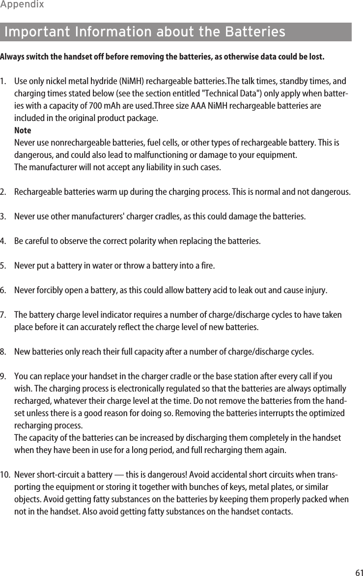 61AppendixAlways switch the handset off before removing the batteries, as otherwise data could be lost.1. Use only nickel metal hydride (NiMH) rechargeable batteries.The talk times, standby times, andcharging times stated below (see the section entitled &quot;Technical Data&quot;) only apply when batter-ies with a capacity of 700 mAh are used.Three size AAA NiMH rechargeable batteries areincluded in the original product package.NoteNever use nonrechargeable batteries, fuel cells, or other types of rechargeable battery. This isdangerous, and could also lead to malfunctioning or damage to your equipment.The manufacturer will not accept any liability in such cases.2. Rechargeable batteries warm up during the charging process. This is normal and not dangerous.3. Never use other manufacturers&apos; charger cradles, as this could damage the batteries.4. Be careful to observe the correct polarity when replacing the batteries.5. Never put a battery in water or throw a battery into a fire.6. Never forcibly open a battery, as this could allow battery acid to leak out and cause injury.7. The battery charge level indicator requires a number of charge/discharge cycles to have takenplace before it can accurately reflect the charge level of new batteries.8. New batteries only reach their full capacity after a number of charge/discharge cycles.9. You can replace your handset in the charger cradle or the base station after every call if youwish. The charging process is electronically regulated so that the batteries are always optimallyrecharged, whatever their charge level at the time. Do not remove the batteries from the hand-set unless there is a good reason for doing so. Removing the batteries interrupts the optimizedrecharging process.The capacity of the batteries can be increased by discharging them completely in the handsetwhen they have been in use for a long period, and full recharging them again.10. Never short-circuit a battery — this is dangerous! Avoid accidental short circuits when trans-porting the equipment or storing it together with bunches of keys, metal plates, or similarobjects. Avoid getting fatty substances on the batteries by keeping them properly packed whennot in the handset. Also avoid getting fatty substances on the handset contacts.Important Information about the Batteries