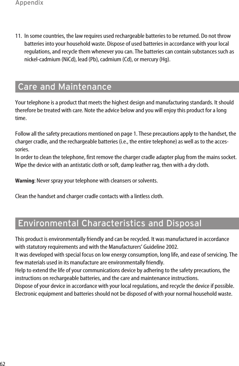 62Care and MaintenanceYour telephone is a product that meets the highest design and manufacturing standards. It shouldtherefore be treated with care. Note the advice below and you will enjoy this product for a longtime.Follow all the safety precautions mentioned on page 1. These precautions apply to the handset, thecharger cradle, and the rechargeable batteries (i.e., the entire telephone) as well as to the acces-sories.In order to clean the telephone, first remove the charger cradle adapter plug from the mains socket.Wipe the device with an antistatic cloth or soft, damp leather rag, then with a dry cloth.Warning: Never spray your telephone with cleansers or solvents.Clean the handset and charger cradle contacts with a lintless cloth.Environmental Characteristics and DisposalThis product is environmentally friendly and can be recycled. It was manufactured in accordancewith statutory requirements and with the Manufacturers’ Guideline 2002.It was developed with special focus on low energy consumption, long life, and ease of servicing. Thefew materials used in its manufacture are environmentally friendly.Help to extend the life of your communications device by adhering to the safety precautions, theinstructions on rechargeable batteries, and the care and maintenance instructions.Dispose of your device in accordance with your local regulations, and recycle the device if possible.Electronic equipment and batteries should not be disposed of with your normal household waste.Appendix11. In some countries, the law requires used rechargeable batteries to be returned. Do not throwbatteries into your household waste. Dispose of used batteries in accordance with your localregulations, and recycle them whenever you can. The batteries can contain substances such asnickel-cadmium (NiCd), lead (Pb), cadmium (Cd), or mercury (Hg).