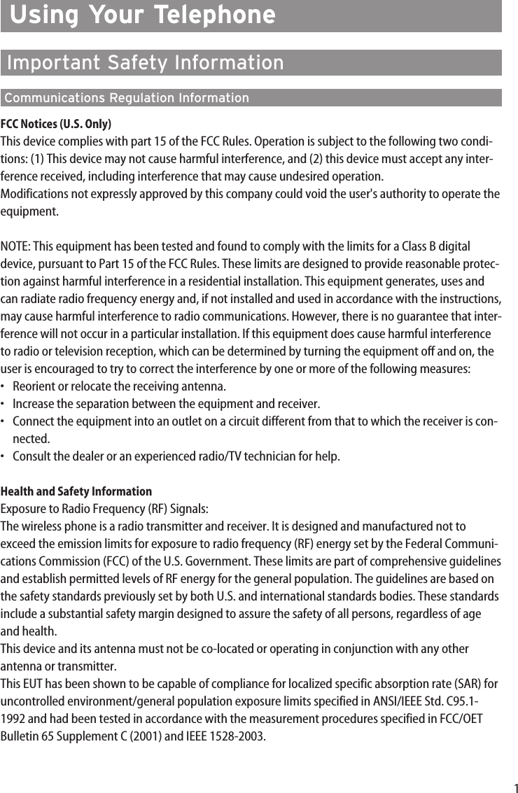 1Using Your TelephoneImportant Safety InformationCommunications Regulation InformationFCC Notices (U.S. Only)This device complies with part 15 of the FCC Rules. Operation is subject to the following two condi-tions: (1) This device may not cause harmful interference, and (2) this device must accept any inter-ference received, including interference that may cause undesired operation.Modifications not expressly approved by this company could void the user&apos;s authority to operate theequipment.NOTE: This equipment has been tested and found to comply with the limits for a Class B digitaldevice, pursuant to Part 15 of the FCC Rules. These limits are designed to provide reasonable protec-tion against harmful interference in a residential installation. This equipment generates, uses andcan radiate radio frequency energy and, if not installed and used in accordance with the instructions,may cause harmful interference to radio communications. However, there is no guarantee that inter-ference will not occur in a particular installation. If this equipment does cause harmful interferenceto radio or television reception, which can be determined by turning the equipment off and on, theuser is encouraged to try to correct the interference by one or more of the following measures:•Reorient or relocate the receiving antenna.•Increase the separation between the equipment and receiver.•Connect the equipment into an outlet on a circuit different from that to which the receiver is con-nected.•Consult the dealer or an experienced radio/TV technician for help.Health and Safety InformationExposure to Radio Frequency (RF) Signals:The wireless phone is a radio transmitter and receiver. It is designed and manufactured not toexceed the emission limits for exposure to radio frequency (RF) energy set by the Federal Communi-cations Commission (FCC) of the U.S. Government. These limits are part of comprehensive guidelinesand establish permitted levels of RF energy for the general population. The guidelines are based onthe safety standards previously set by both U.S. and international standards bodies. These standardsinclude a substantial safety margin designed to assure the safety of all persons, regardless of ageand health.This device and its antenna must not be co-located or operating in conjunction with any otherantenna or transmitter.This EUT has been shown to be capable of compliance for localized specific absorption rate (SAR) foruncontrolled environment/general population exposure limits specified in ANSI/IEEE Std. C95.1-1992 and had been tested in accordance with the measurement procedures specified in FCC/OETBulletin 65 Supplement C (2001) and IEEE 1528-2003.