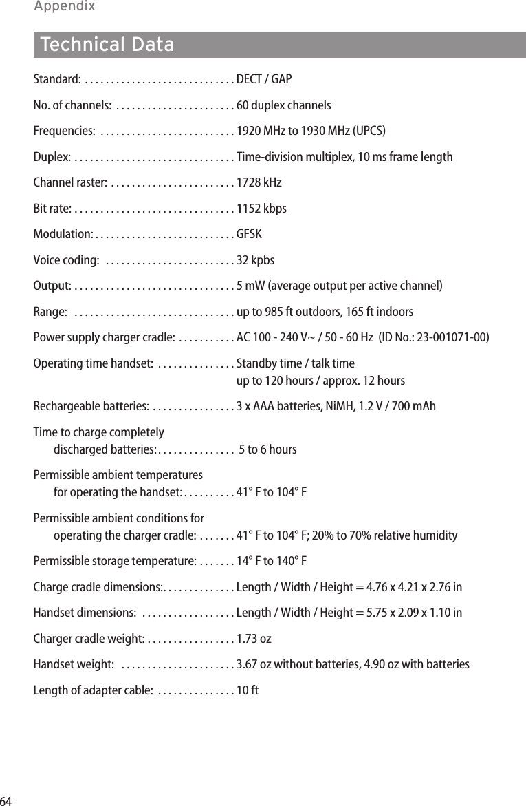 64AppendixStandard: . . . . . . . . . . . . . . . . . . . . . . . . . . . . . DECT / GAPNo. of channels:  . . . . . . . . . . . . . . . . . . . . . . . 60 duplex channelsFrequencies: . . . . . . . . . . . . . . . . . . . . . . . . . . 1920 MHz to 1930 MHz (UPCS)Duplex: . . . . . . . . . . . . . . . . . . . . . . . . . . . . . . . Time-division multiplex, 10 ms frame lengthChannel raster: . . . . . . . . . . . . . . . . . . . . . . . . 1728 kHzBit rate: . . . . . . . . . . . . . . . . . . . . . . . . . . . . . . . 1152 kbpsModulation: . . . . . . . . . . . . . . . . . . . . . . . . . . . GFSKVoice coding:  . . . . . . . . . . . . . . . . . . . . . . . . . 32 kpbsOutput: . . . . . . . . . . . . . . . . . . . . . . . . . . . . . . . 5 mW (average output per active channel)Range:  . . . . . . . . . . . . . . . . . . . . . . . . . . . . . . . up to 985 ft outdoors, 165 ft indoorsPower supply charger cradle: . . . . . . . . . . . AC 100 - 240 V~ / 50 - 60 Hz  (ID No.: 23-001071-00)Operating time handset: . . . . . . . . . . . . . . . Standby time / talk timeup to 120 hours / approx. 12 hoursRechargeable batteries: . . . . . . . . . . . . . . . . 3 x AAA batteries, NiMH, 1.2 V / 700 mAhTime to charge completely discharged batteries:. . . . . . . . . . . . . . .  5 to 6 hoursPermissible ambient temperatures for operating the handset: . . . . . . . . . . 41° F to 104° FPermissible ambient conditions for operating the charger cradle: . . . . . . . 41° F to 104° F; 20% to 70% relative humidityPermissible storage temperature: . . . . . . . 14° F to 140° FCharge cradle dimensions:. . . . . . . . . . . . . . Length / Width / Height = 4.76 x 4.21 x 2.76 inHandset dimensions:  . . . . . . . . . . . . . . . . . . Length / Width / Height = 5.75 x 2.09 x 1.10 inCharger cradle weight: . . . . . . . . . . . . . . . . . 1.73 ozHandset weight:  . . . . . . . . . . . . . . . . . . . . . . 3.67 oz without batteries, 4.90 oz with batteriesLength of adapter cable:  . . . . . . . . . . . . . . . 10 ftTechnical Data