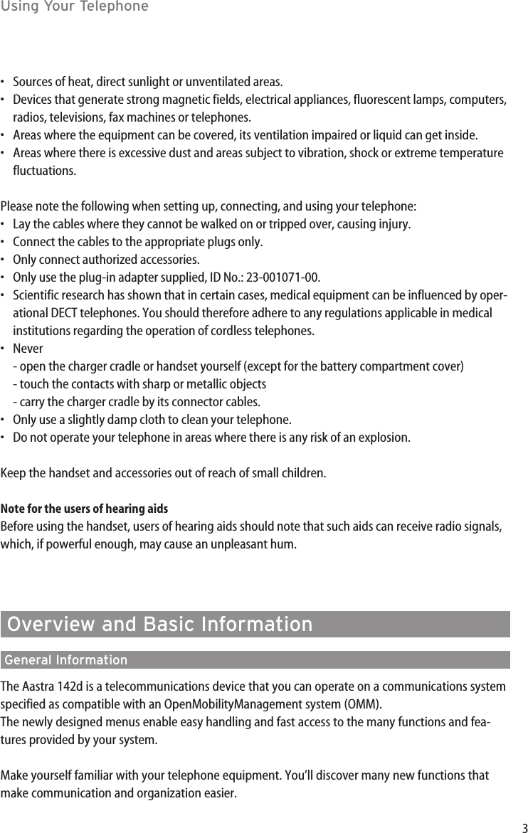 3Using Your Telephone•Sources of heat, direct sunlight or unventilated areas.•Devices that generate strong magnetic fields, electrical appliances, fluorescent lamps, computers,radios, televisions, fax machines or telephones.•Areas where the equipment can be covered, its ventilation impaired or liquid can get inside.•Areas where there is excessive dust and areas subject to vibration, shock or extreme temperaturefluctuations.Please note the following when setting up, connecting, and using your telephone:•Lay the cables where they cannot be walked on or tripped over, causing injury.•Connect the cables to the appropriate plugs only.•Only connect authorized accessories.•Only use the plug-in adapter supplied, ID No.: 23-001071-00.•Scientific research has shown that in certain cases, medical equipment can be influenced by oper-ational DECT telephones. You should therefore adhere to any regulations applicable in medicalinstitutions regarding the operation of cordless telephones.•Never- open the charger cradle or handset yourself (except for the battery compartment cover)- touch the contacts with sharp or metallic objects- carry the charger cradle by its connector cables.•Only use a slightly damp cloth to clean your telephone.•Do not operate your telephone in areas where there is any risk of an explosion.Keep the handset and accessories out of reach of small children. Note for the users of hearing aidsBefore using the handset, users of hearing aids should note that such aids can receive radio signals,which, if powerful enough, may cause an unpleasant hum.Overview and Basic InformationGeneral InformationThe Aastra 142d is a telecommunications device that you can operate on a communications systemspecified as compatible with an OpenMobilityManagement system (OMM).The newly designed menus enable easy handling and fast access to the many functions and fea-tures provided by your system.Make yourself familiar with your telephone equipment. You’ll discover many new functions thatmake communication and organization easier.