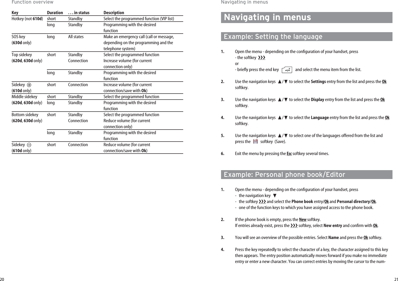 21Navigating in menusNavigating in menusExample: Setting the language1. Open the menu - depending on the configuration of your handset, press - the softkey  or- briefly press the end key   and select the menu item from the list.2. Use the navigation keys  ➐/❷to select the Settings entry from the list and press the Oksoftkey.3. Use the navigation keys  ➐/❷to select the Display entry from the list and press the Oksoftkey.4. Use the navigation keys  ➐/❷to select the Language entry from the list and press the Oksoftkey.5. Use the navigation keys  ➐/❷to select one of the languages offered from the list andpress the   softkey  (Save). 6. Exit the menu by pressing the Escsoftkey several times.Example: Personal phone book/Editor1. Open the menu - depending on the configuration of your handset, press -  the navigation key  ❷- the softkey  and select the Phone book entry/Okand Personal directory/Ok.-  one of the function keys to which you have assigned access to the phone book.2. If the phone book is empty, press the Newsoftkey.If entries already exist, press the  softkey, select New entry and confirm with Ok.3. You will see an overview of the possible entries. Select Name and press the Oksoftkey.4. Press the key repeatedly to select the character of a key, the character assigned to this keythen appears. The entry position automatically moves forward if you make no immediateentry or enter a new character. You can correct entries by moving the cursor to the num-20Function overviewKey Duration . . . in status  DescriptionHotkey (not 610d)short Standby Select the programmed function (VIP list)long Standby Programming with the desired   functionSOS key  long All states Make an emergency call (call or message,(630d only) depending on the programming and thetelephone system)Top sidekey short Standby Select the programmed function(620d, 630d only) Connection Increase volume (for current  connection only)long Standby Programming with the desired   functionSidekey  short Connection Increase volume (for current  (610d only) connection/save with Ok)Middle sidekey short Standby Select the programmed function(620d, 630d only) long Standby Programming with the desired  functionBottom sidekey short Standby Select the programmed function(620d, 630d only) Connection Reduce volume (for current  connection only)long Standby Programming with the desired functionSidekey  short Connection Reduce volume (for current  (610d only) connection/save with Ok)