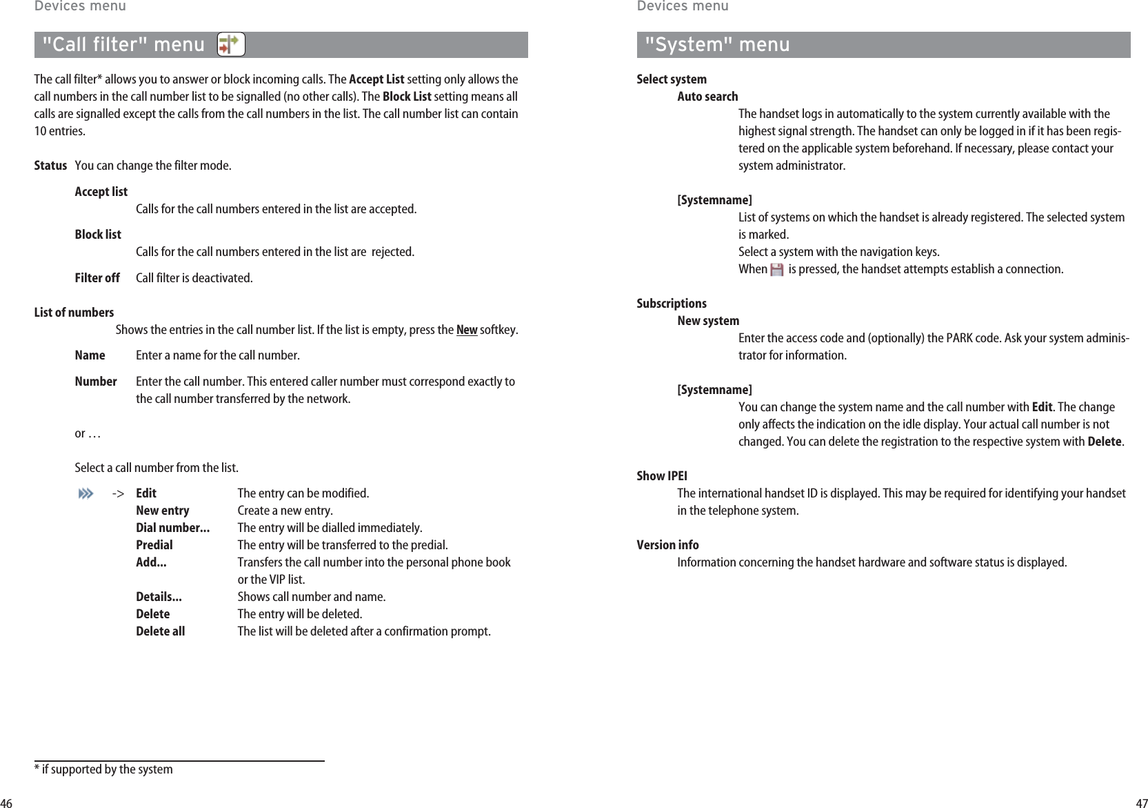 47&quot;System&quot; menuSelect systemAuto searchThe handset logs in automatically to the system currently available with thehighest signal strength. The handset can only be logged in if it has been regis-tered on the applicable system beforehand. If necessary, please contact yoursystem administrator.[Systemname]List of systems on which the handset is already registered. The selected systemis marked.Select a system with the navigation keys. When is pressed, the handset attempts establish a connection.SubscriptionsNew systemEnter the access code and (optionally) the PARK code. Ask your system adminis-trator for information.[Systemname]You can change the system name and the call number with Edit. The changeonly affects the indication on the idle display. Your actual call number is notchanged. You can delete the registration to the respective system with Delete.Show IPEI The international handset ID is displayed. This may be required for identifying your handsetin the telephone system.Version infoInformation concerning the handset hardware and software status is displayed.46Devices menuDevices menu&quot;Call filter&quot; menu  The call filter* allows you to answer or block incoming calls. The Accept List setting only allows thecall numbers in the call number list to be signalled (no other calls). The Block List setting means allcalls are signalled except the calls from the call numbers in the list. The call number list can contain10 entries.Status You can change the filter mode.Accept listCalls for the call numbers entered in the list are accepted.Block listCalls for the call numbers entered in the list are  rejected.Filter off Call filter is deactivated.List of numbersShows the entries in the call number list. If the list is empty, press the Newsoftkey.Name Enter a name for the call number.Number Enter the call number. This entered caller number must correspond exactly tothe call number transferred by the network.or …Select a call number from the list.-&gt; Edit The entry can be modified.New entry Create a new entry.Dial number... The entry will be dialled immediately.Predial The entry will be transferred to the predial.Add... Transfers the call number into the personal phone book  or the VIP list.Details... Shows call number and name.Delete The entry will be deleted.Delete all The list will be deleted after a confirmation prompt.* if supported by the system