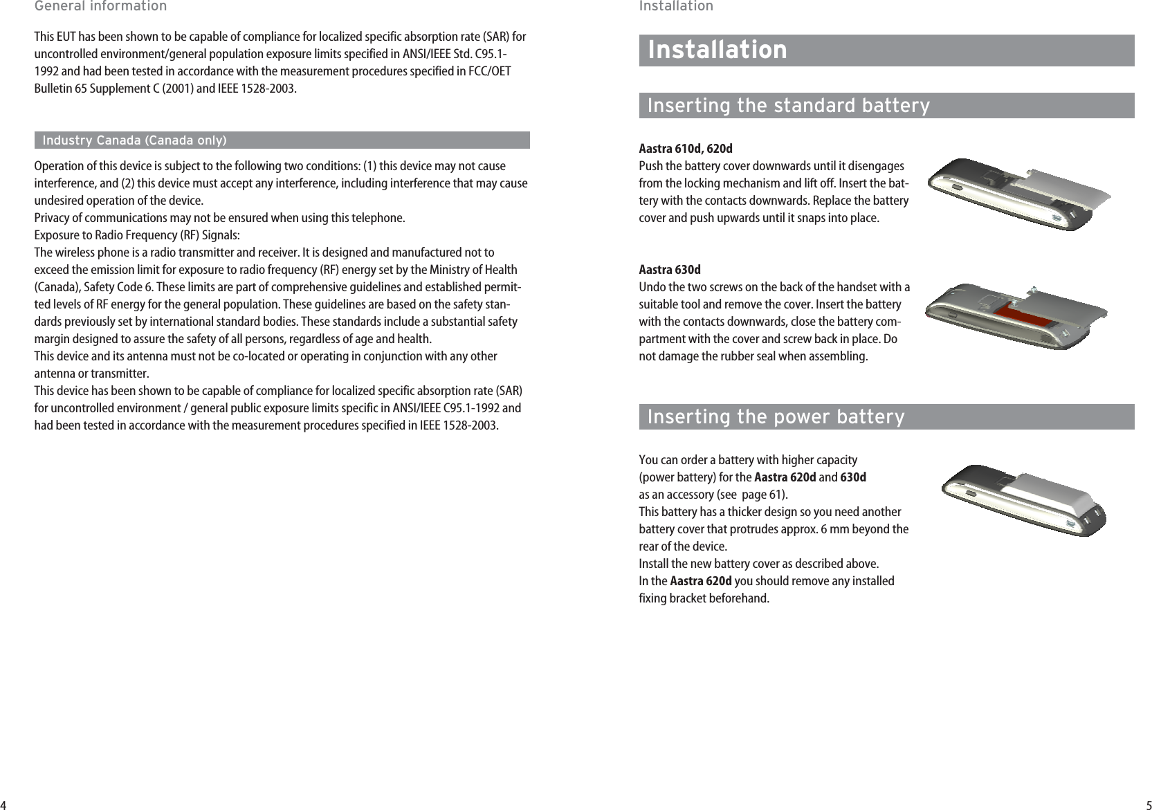 54InstallationInstallationInserting the standard batteryAastra 610d, 620dPush the battery cover downwards until it disengagesfrom the locking mechanism and lift off. Insert the bat-tery with the contacts downwards. Replace the batterycover and push upwards until it snaps into place.Aastra 630dUndo the two screws on the back of the handset with asuitable tool and remove the cover. Insert the batterywith the contacts downwards, close the battery com-partment with the cover and screw back in place. Donot damage the rubber seal when assembling.Inserting the power batteryYou can order a battery with higher capacity (power battery) for the Aastra 620d and 630das an accessory (see  page 61). This battery has a thicker design so you need anotherbattery cover that protrudes approx. 6 mm beyond therear of the device.Install the new battery cover as described above. In the Aastra 620d you should remove any installedfixing bracket beforehand.This EUT has been shown to be capable of compliance for localized specific absorption rate (SAR) foruncontrolled environment/general population exposure limits specified in ANSI/IEEE Std. C95.1-1992 and had been tested in accordance with the measurement procedures specified in FCC/OETBulletin 65 Supplement C (2001) and IEEE 1528-2003.Industry Canada (Canada only)Operation of this device is subject to the following two conditions: (1) this device may not causeinterference, and (2) this device must accept any interference, including interference that may causeundesired operation of the device.Privacy of communications may not be ensured when using this telephone.Exposure to Radio Frequency (RF) Signals:The wireless phone is a radio transmitter and receiver. It is designed and manufactured not toexceed the emission limit for exposure to radio frequency (RF) energy set by the Ministry of Health(Canada), Safety Code 6. These limits are part of comprehensive guidelines and established permit-ted levels of RF energy for the general population. These guidelines are based on the safety stan-dards previously set by international standard bodies. These standards include a substantial safetymargin designed to assure the safety of all persons, regardless of age and health.This device and its antenna must not be co-located or operating in conjunction with any otherantenna or transmitter.This device has been shown to be capable of compliance for localized specific absorption rate (SAR)for uncontrolled environment / general public exposure limits specific in ANSI/IEEE C95.1-1992 andhad been tested in accordance with the measurement procedures specified in IEEE 1528-2003.General information