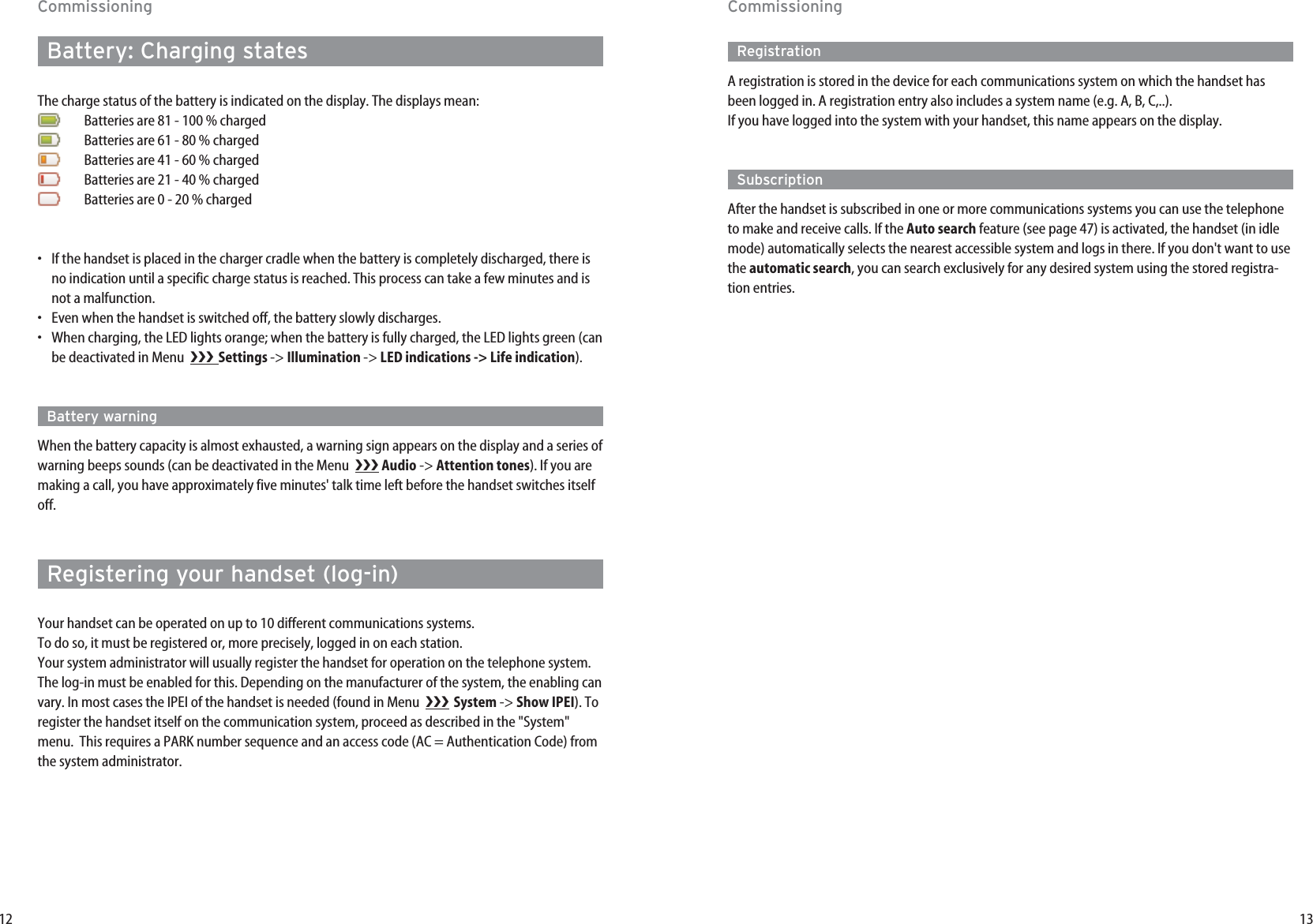 13CommissioningRegistrationA registration is stored in the device for each communications system on which the handset hasbeen logged in. A registration entry also includes a system name (e.g. A, B, C,..).If you have logged into the system with your handset, this name appears on the display.SubscriptionAfter the handset is subscribed in one or more communications systems you can use the telephoneto make and receive calls. If the Auto search feature (see page 47) is activated, the handset (in idlemode) automatically selects the nearest accessible system and logs in there. If you don&apos;t want to usethe automatic search, you can search exclusively for any desired system using the stored registra-tion entries.12CommissioningBattery: Charging statesThe charge status of the battery is indicated on the display. The displays mean:Batteries are 81 - 100 % chargedBatteries are 61 - 80 % chargedBatteries are 41 - 60 % chargedBatteries are 21 - 40 % chargedBatteries are 0 - 20 % charged•If the handset is placed in the charger cradle when the battery is completely discharged, there isno indication until a specific charge status is reached. This process can take a few minutes and isnot a malfunction.•Even when the handset is switched off, the battery slowly discharges.•When charging, the LED lights orange; when the battery is fully charged, the LED lights green (canbe deactivated in Menu   Settings -&gt; Illumination -&gt; LED indications -&gt; Life indication).Battery warningWhen the battery capacity is almost exhausted, a warning sign appears on the display and a series ofwarning beeps sounds (can be deactivated in the Menu   Audio -&gt; Attention tones). If you aremaking a call, you have approximately five minutes&apos; talk time left before the handset switches itselfoff.Registering your handset (log-in)Your handset can be operated on up to 10 different communications systems.To do so, it must be registered or, more precisely, logged in on each station.Your system administrator will usually register the handset for operation on the telephone system.The log-in must be enabled for this. Depending on the manufacturer of the system, the enabling canvary. In most cases the IPEI of the handset is needed (found in Menu   System -&gt; Show IPEI). Toregister the handset itself on the communication system, proceed as described in the &quot;System&quot;menu.  This requires a PARK number sequence and an access code (AC = Authentication Code) fromthe system administrator.