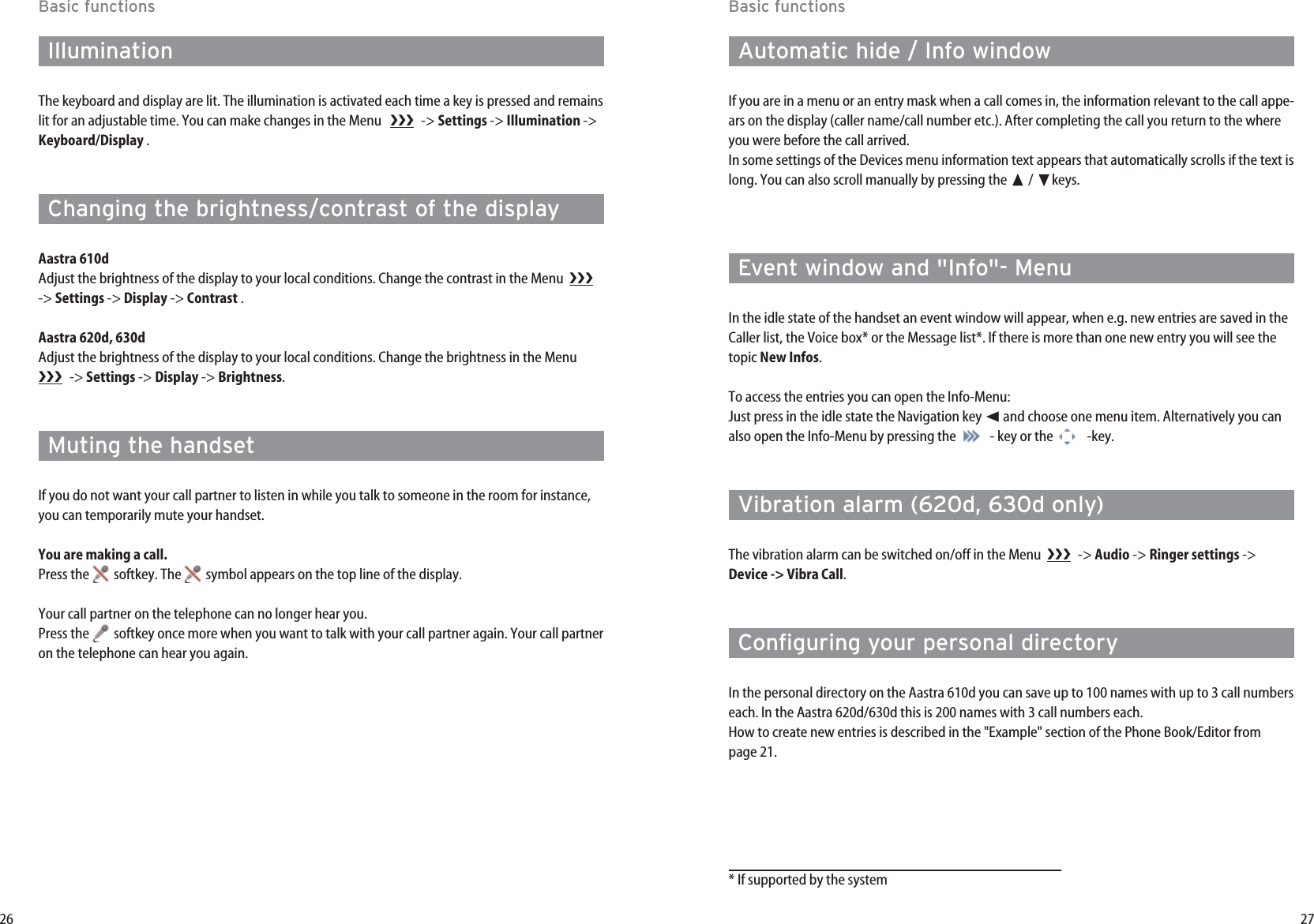 27Basic functionsAutomatic hide / Info windowIf you are in a menu or an entry mask when a call comes in, the information relevant to the call appe-ars on the display (caller name/call number etc.). After completing the call you return to the whereyou were before the call arrived.In some settings of the Devices menu information text appears that automatically scrolls if the text islong. You can also scroll manually by pressing the ➐/ ❷keys.Event window and &quot;Info&quot;- MenuIn the idle state of the handset an event window will appear, when e.g. new entries are saved in theCaller list, the Voice box* or the Message list*. If there is more than one new entry you will see thetopic New Infos.To access the entries you can open the Info-Menu:Just press in the idle state the Navigation key ➛and choose one menu item. Alternatively you canalso open the Info-Menu by pressing the  - key or the  -key.Vibration alarm (620d, 630d only)The vibration alarm can be switched on/off in the Menu   -&gt; Audio -&gt; Ringer settings -&gt;Device -&gt; Vibra Call.Configuring your personal directoryIn the personal directory on the Aastra 610d you can save up to 100 names with up to 3 call numberseach. In the Aastra 620d/630d this is 200 names with 3 call numbers each.How to create new entries is described in the &quot;Example&quot; section of the Phone Book/Editor frompage 21.26Basic functionsIlluminationThe keyboard and display are lit. The illumination is activated each time a key is pressed and remainslit for an adjustable time. You can make changes in the Menu    -&gt; Settings -&gt; Illumination -&gt;Keyboard/Display .Changing the brightness/contrast of the displayAastra 610dAdjust the brightness of the display to your local conditions. Change the contrast in the Menu  -&gt; Settings -&gt; Display -&gt; Contrast .Aastra 620d, 630dAdjust the brightness of the display to your local conditions. Change the brightness in the Menu -&gt; Settings -&gt; Display -&gt; Brightness.Muting the handsetIf you do not want your call partner to listen in while you talk to someone in the room for instance,you can temporarily mute your handset.You are making a call.Press the  softkey. The  symbol appears on the top line of the display.Your call partner on the telephone can no longer hear you.Press the  softkey once more when you want to talk with your call partner again. Your call partneron the telephone can hear you again.* If supported by the system