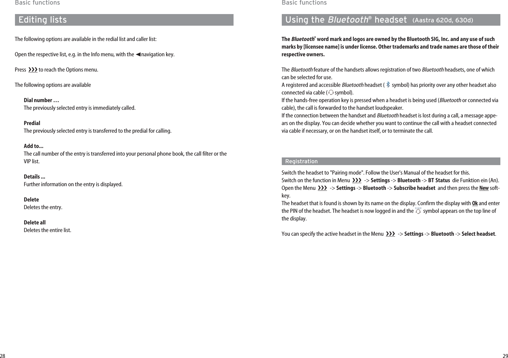 29Basic functionsUsing the Bluetooth®headset  (Aastra 620d, 630d)The Bluetooth®word mark and logos are owned by the Bluetooth SIG, Inc. and any use of suchmarks by [licensee name] is under license. Other trademarks and trade names are those of theirrespective owners.The Bluetoothfeature of the handsets allows registration of two Bluetoothheadsets, one of whichcan be selected for use.A registered and accessible Bluetoothheadset ( symbol) has priority over any other headset alsoconnected via cable ( symbol).If the hands-free operation key is pressed when a headset is being used (Bluetoothor connected viacable), the call is forwarded to the handset loudspeaker.If the connection between the handset and Bluetoothheadset is lost during a call, a message appe-ars on the display. You can decide whether you want to continue the call with a headset connectedvia cable if necessary, or on the handset itself, or to terminate the call.RegistrationSwitch the headset to &quot;Pairing mode&quot;. Follow the User&apos;s Manual of the headset for this.Switch on the function in Menu   -&gt; Settings -&gt; Bluetooth -&gt; BT Status die Funktion ein (An).Open the Menu   -&gt; Settings -&gt; Bluetooth -&gt; Subscribe headset and then press the Newsoft-key. The headset that is found is shown by its name on the display. Confirm the display with Okand enterthe PIN of the headset. The headset is now logged in and the  symbol appears on the top line ofthe display.You can specify the active headset in the Menu   -&gt; Settings -&gt; Bluetooth -&gt; Select headset.28Basic functionsEditing listsThe following options are available in the redial list and caller list:Open the respective list, e.g. in the Info menu, with the ➛navigation key.Press   to reach the Options menu.The following options are availableDial number …The previously selected entry is immediately called.Predial  The previously selected entry is transferred to the predial for calling. Add to...The call number of the entry is transferred into your personal phone book, the call filter or theVIP list.Details ...Further information on the entry is displayed.DeleteDeletes the entry.Delete allDeletes the entire list.