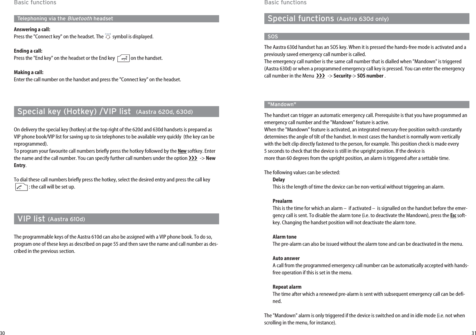 31Basic functionsSpecial functions (Aastra 630d only)SOSThe Aastra 630d handset has an SOS key. When it is pressed the hands-free mode is activated and apreviously saved emergency call number is called. The emergency call number is the same call number that is dialled when &quot;Mandown&quot; is triggered(Aastra 630d) or when a programmed emergency call key is pressed. You can enter the emergencycall number in the Menu   -&gt; Security-&gt; SOS number .&quot;Mandown&quot;The handset can trigger an automatic emergency call. Prerequisite is that you have programmed anemergency call number and the &quot;Mandown&quot; feature is active.When the &quot;Mandown&quot; feature is activated, an integrated mercury-free position switch constantlydetermines the angle of tilt of the handset. In most cases the handset is normally worn verticallywith the belt clip directly fastened to the person, for example. This position check is made every5 seconds to check that the device is still in the upright position. If the device ismore than 60 degrees from the upright position, an alarm is triggered after a settable time.The following values can be selected:DelayThis is the length of time the device can be non-vertical without triggering an alarm.PrealarmThis is the time for which an alarm –  if activated –  is signalled on the handset before the emer-gency call is sent. To disable the alarm tone (i.e. to deactivate the Mandown), press the Escsoft-key. Changing the handset position will not deactivate the alarm tone.Alarm toneThe pre-alarm can also be issued without the alarm tone and can be deactivated in the menu.Auto answerA call from the programmed emergency call number can be automatically accepted with hands-free operation if this is set in the menu.Repeat alarmThe time after which a renewed pre-alarm is sent with subsequent emergency call can be defi-ned.The &quot;Mandown&quot; alarm is only triggered if the device is switched on and in idle mode (i.e. not whenscrolling in the menu, for instance).30Basic functionsTelephoning via the BluetoothheadsetAnswering a call: Press the &quot;Connect key&quot; on the headset. The  symbol is displayed.Ending a call: Press the &quot;End key&quot; on the headset or the End key  on the handset.Making a call: Enter the call number on the handset and press the &quot;Connect key&quot; on the headset.Special key (Hotkey) /VIP list  (Aastra 620d, 630d)On delivery the special key (hotkey) at the top right of the 620d and 630d handsets is prepared asVIP phone book/VIP list for saving up to six telephones to be available very quickly  (the key can bereprogrammed).To program your favourite call numbers briefly press the hotkey followed by the Newsoftkey. Enterthe name and the call number. You can specify further call numbers under the option  -&gt; NewEntry.To dial these call numbers briefly press the hotkey, select the desired entry and press the call key: the call will be set up.VIP list (Aastra 610d)The programmable keys of the Aastra 610d can also be assigned with a VIP phone book. To do so,program one of these keys as described on page 55 and then save the name and call number as des-cribed in the previous section.