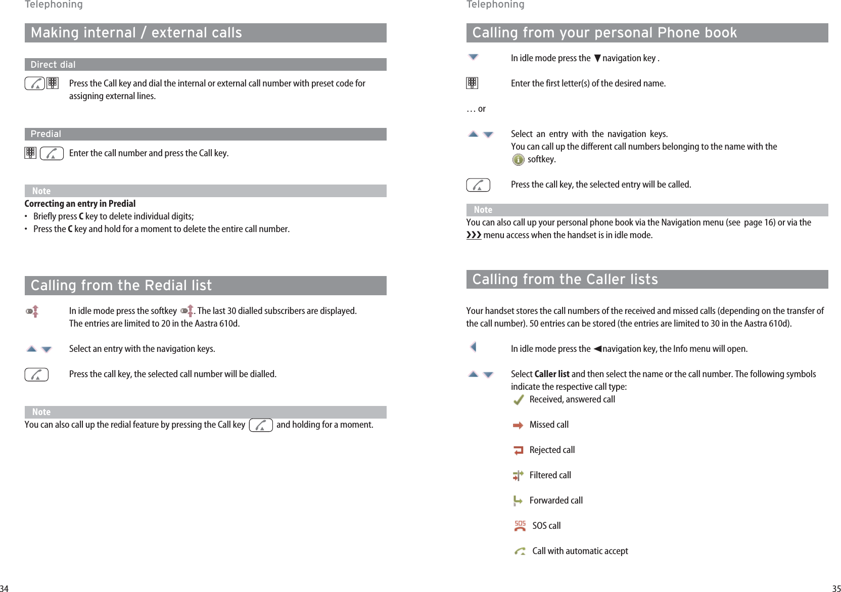 35Calling from your personal Phone bookIn idle mode press the ❷navigation key .t   Enter the first letter(s) of the desired name.… orSelect  an  entry  with  the  navigation  keys. You can call up the different call numbers belonging to the name with the softkey. Press the call key, the selected entry will be called.NoteYou can also call up your personal phone book via the Navigation menu (see  page 16) or via the menu access when the handset is in idle mode. Calling from the Caller listsYour handset stores the call numbers of the received and missed calls (depending on the transfer ofthe call number). 50 entries can be stored (the entries are limited to 30 in the Aastra 610d). In idle mode press the ➛navigation key, the Info menu will open.  Select Caller list and then select the name or the call number. The following symbolsindicate the respective call type:Received, answered callMissed callRejected callFiltered callForwarded callSOS call Call with automatic accept34Making internal / external callsDirect dialtPress the Call key and dial the internal or external call number with preset code forassigning external lines. Predialt   Enter the call number and press the Call key.NoteCorrecting an entry in Predial•Briefly press Ckey to delete individual digits;•Press the Ckey and hold for a moment to delete the entire call number.Calling from the Redial listIn idle mode press the softkey  . The last 30 dialled subscribers are displayed. The entries are limited to 20 in the Aastra 610d. Select an entry with the navigation keys.Press the call key, the selected call number will be dialled.NoteYou can also call up the redial feature by pressing the Call key   and holding for a moment.TelephoningTelephoning