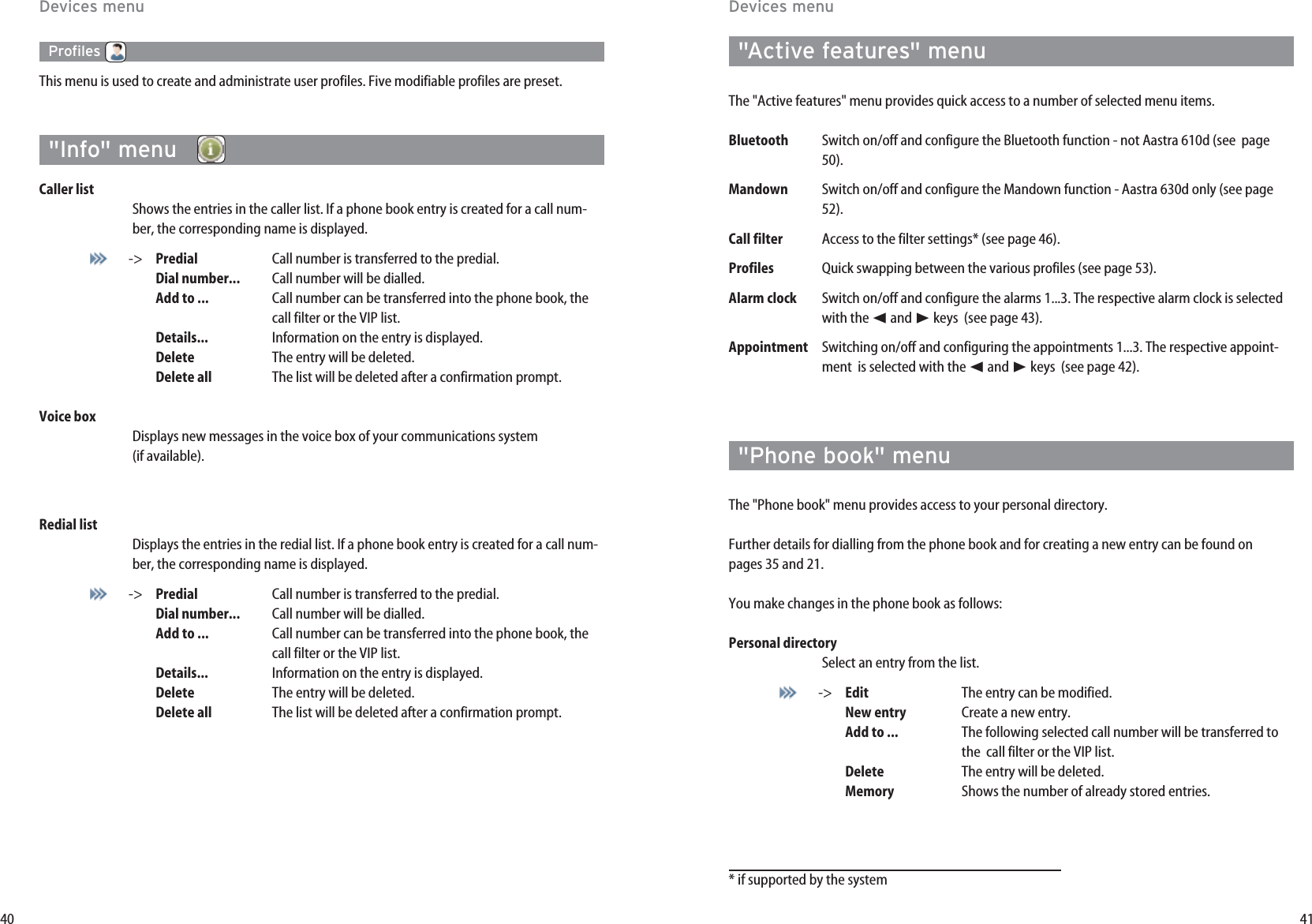 4140Profiles This menu is used to create and administrate user profiles. Five modifiable profiles are preset.&quot;Info&quot; menu  Caller list Shows the entries in the caller list. If a phone book entry is created for a call num-ber, the corresponding name is displayed.-&gt; Predial Call number is transferred to the predial.Dial number... Call number will be dialled.Add to ... Call number can be transferred into the phone book, the call filter or the VIP list.Details... Information on the entry is displayed.Delete The entry will be deleted.Delete all The list will be deleted after a confirmation prompt.Voice box Displays new messages in the voice box of your communications system  (if available).Redial listDisplays the entries in the redial list. If a phone book entry is created for a call num-ber, the corresponding name is displayed.-&gt; Predial Call number is transferred to the predial.Dial number... Call number will be dialled.Add to ... Call number can be transferred into the phone book, the call filter or the VIP list.Details... Information on the entry is displayed.Delete The entry will be deleted.Delete all The list will be deleted after a confirmation prompt.Devices menu&quot;Active features&quot; menuThe &quot;Active features&quot; menu provides quick access to a number of selected menu items. Bluetooth Switch on/off and configure the Bluetooth function - not Aastra 610d (see  page50).Mandown Switch on/off and configure the Mandown function - Aastra 630d only (see page52).Call filter  Access to the filter settings* (see page 46).Profiles Quick swapping between the various profiles (see page 53).Alarm clock Switch on/off and configure the alarms 1...3. The respective alarm clock is selectedwith the ➛and ❿keys  (see page 43).Appointment Switching on/off and configuring the appointments 1...3. The respective appoint-ment  is selected with the ➛and ❿keys  (see page 42).&quot;Phone book&quot; menuThe &quot;Phone book&quot; menu provides access to your personal directory.Further details for dialling from the phone book and for creating a new entry can be found on pages 35 and 21.You make changes in the phone book as follows:Personal directory Select an entry from the list.-&gt; Edit The entry can be modified.New entry Create a new entry.Add to ... The following selected call number will be transferred to the  call filter or the VIP list.Delete The entry will be deleted.Memory Shows the number of already stored entries.* if supported by the systemDevices menu