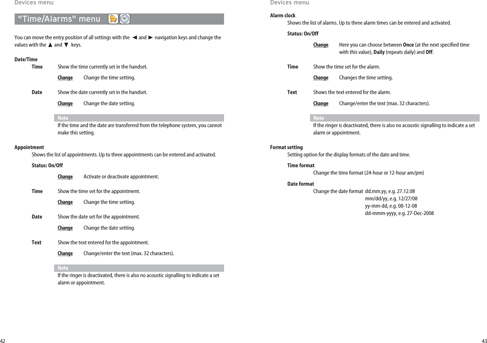 43Alarm clockShows the list of alarms. Up to three alarm times can be entered and activated.Status: On/Off  ChangeHere you can choose between Once (at the next specified timewith this value), Daily (repeats daily) and Off.Time Show the time set for the alarm.ChangeChanges the time setting.Text Shows the text entered for the alarm.ChangeChange/enter the text (max. 32 characters).NoteIf the ringer is deactivated, there is also no acoustic signalling to indicate a setalarm or appointment.Format setting Setting option for the display formats of the date and time.Time formatChange the time format (24-hour or 12-hour am/pm)Date formatChange the date format dd.mm.yy, e.g. 27.12.08mm/dd/yy, e.g. 12/27/08yy-mm-dd, e.g. 08-12-08dd-mmm-yyyy, e.g. 27-Dec-200842&quot;Time/Alarms&quot; menuYou can move the entry position of all settings with the  ➛and ❿☎navigation keys and change thevalues with the ➐and ❷keys.Date/TimeTime Show the time currently set in the handset.ChangeChange the time setting.Date Show the date currently set in the handset.ChangeChange the date setting.NoteIf the time and the date are transferred from the telephone system, you cannotmake this setting.AppointmentShows the list of appointments. Up to three appointments can be entered and activated.Status: On/OffChangeActivate or deactivate appointment.Time Show the time set for the appointment.ChangeChange the time setting.Date Show the date set for the appointment.ChangeChange the date setting.Text Show the text entered for the appointment.ChangeChange/enter the text (max. 32 characters).NoteIf the ringer is deactivated, there is also no acoustic signalling to indicate a setalarm or appointment.Devices menuDevices menu
