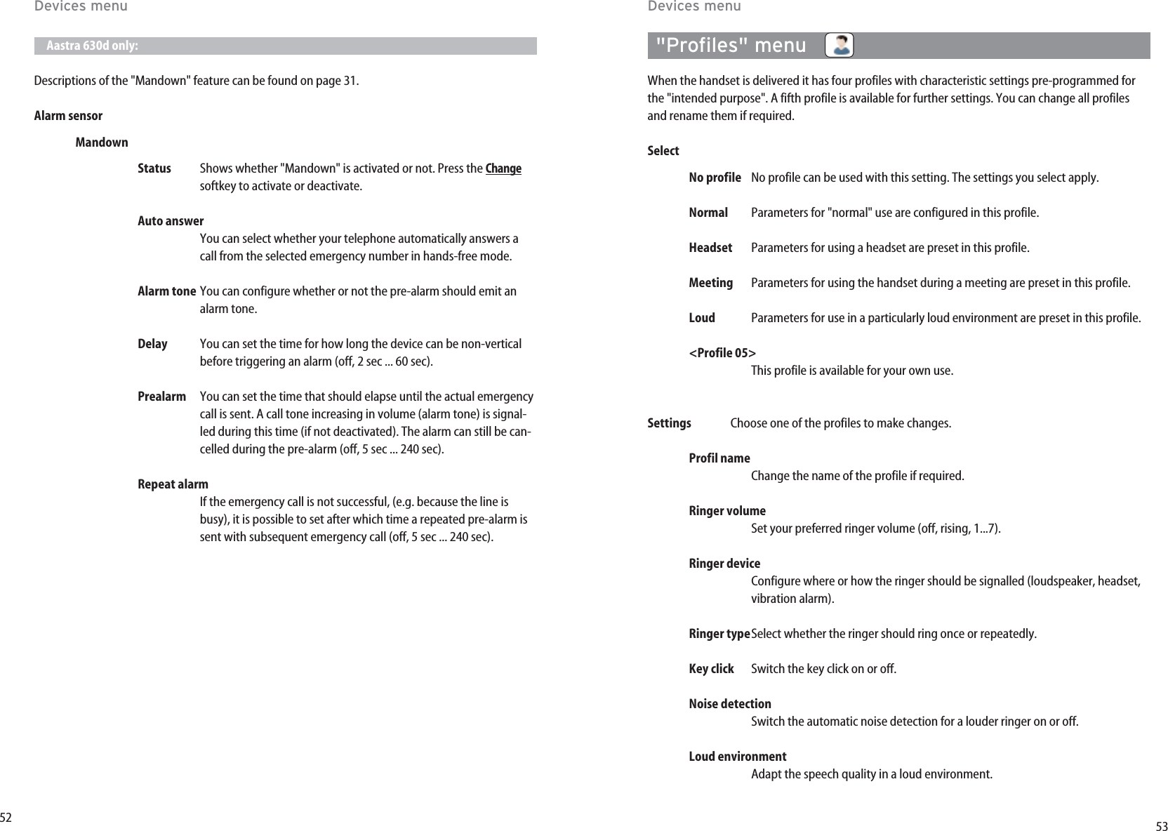 5352Aastra 630d only:Descriptions of the &quot;Mandown&quot; feature can be found on page 31.Alarm sensorMandownStatus Shows whether &quot;Mandown&quot; is activated or not. Press the Changesoftkey to activate or deactivate. Auto answerYou can select whether your telephone automatically answers acall from the selected emergency number in hands-free mode.Alarm tone You can configure whether or not the pre-alarm should emit analarm tone.Delay You can set the time for how long the device can be non-verticalbefore triggering an alarm (off, 2 sec ... 60 sec).Prealarm You can set the time that should elapse until the actual emergencycall is sent. A call tone increasing in volume (alarm tone) is signal-led during this time (if not deactivated). The alarm can still be can-celled during the pre-alarm (off, 5 sec ... 240 sec).Repeat alarmIf the emergency call is not successful, (e.g. because the line isbusy), it is possible to set after which time a repeated pre-alarm issent with subsequent emergency call (off, 5 sec ... 240 sec).Devices menu&quot;Profiles&quot; menu   When the handset is delivered it has four profiles with characteristic settings pre-programmed forthe &quot;intended purpose&quot;. A fifth profile is available for further settings. You can change all profilesand rename them if required. SelectNo profile No profile can be used with this setting. The settings you select apply. Normal Parameters for &quot;normal&quot; use are configured in this profile.Headset Parameters for using a headset are preset in this profile.Meeting Parameters for using the handset during a meeting are preset in this profile.Loud Parameters for use in a particularly loud environment are preset in this profile.&lt;Profile 05&gt;This profile is available for your own use.Settings Choose one of the profiles to make changes.Profil nameChange the name of the profile if required.Ringer volume  Set your preferred ringer volume (off, rising, 1...7).Ringer device Configure where or how the ringer should be signalled (loudspeaker, headset,vibration alarm).Ringer typeSelect whether the ringer should ring once or repeatedly.Key click  Switch the key click on or off.Noise detectionSwitch the automatic noise detection for a louder ringer on or off.Loud environmentAdapt the speech quality in a loud environment.Devices menu