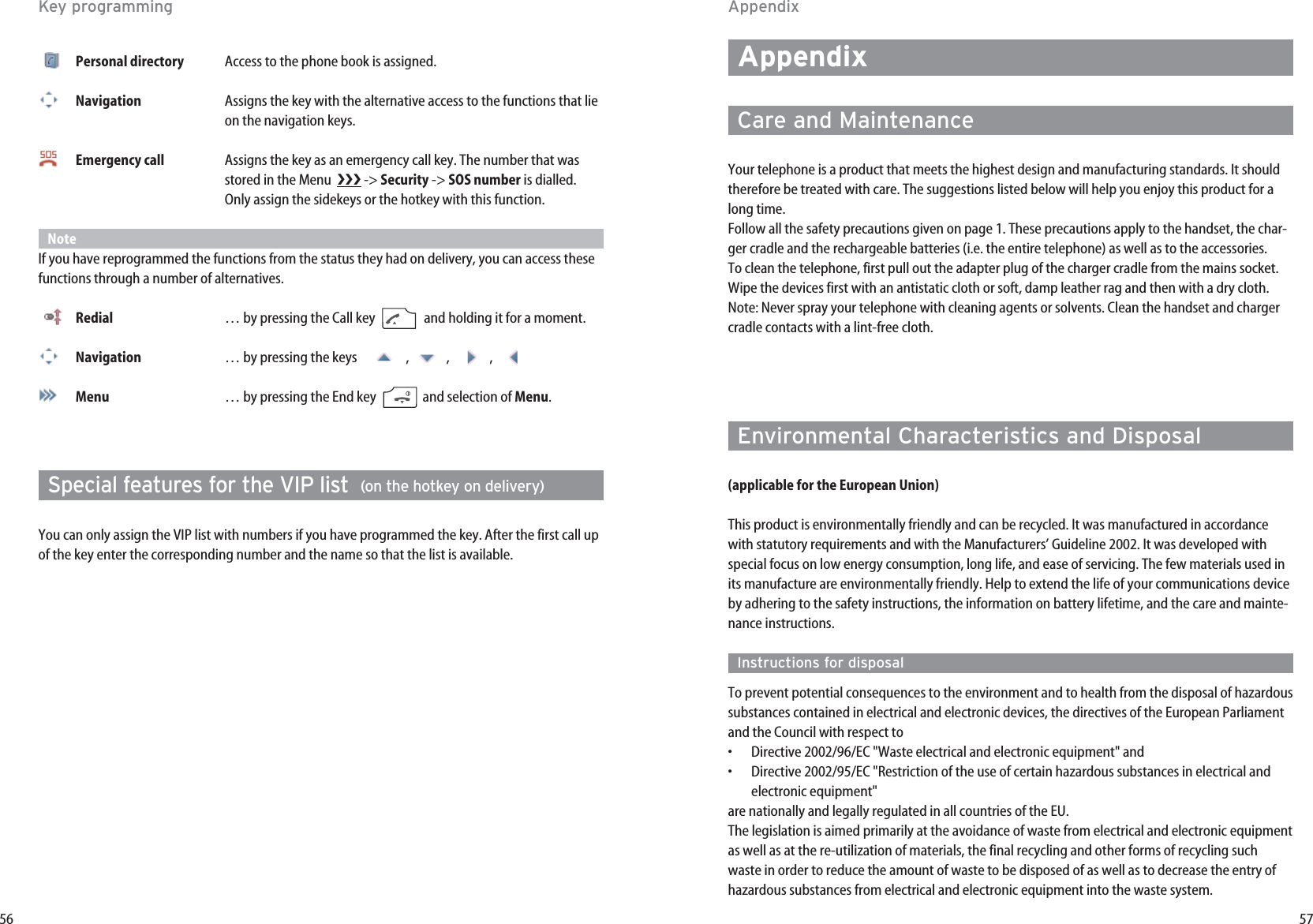 57AppendixCare and MaintenanceYour telephone is a product that meets the highest design and manufacturing standards. It shouldtherefore be treated with care. The suggestions listed below will help you enjoy this product for along time.Follow all the safety precautions given on page 1. These precautions apply to the handset, the char-ger cradle and the rechargeable batteries (i.e. the entire telephone) as well as to the accessories.To clean the telephone, first pull out the adapter plug of the charger cradle from the mains socket.Wipe the devices first with an antistatic cloth or soft, damp leather rag and then with a dry cloth.Note: Never spray your telephone with cleaning agents or solvents. Clean the handset and chargercradle contacts with a lint-free cloth.Environmental Characteristics and Disposal(applicable for the European Union)This product is environmentally friendly and can be recycled. It was manufactured in accordancewith statutory requirements and with the Manufacturers’ Guideline 2002. It was developed withspecial focus on low energy consumption, long life, and ease of servicing. The few materials used inits manufacture are environmentally friendly. Help to extend the life of your communications deviceby adhering to the safety instructions, the information on battery lifetime, and the care and mainte-nance instructions.Instructions for disposalTo prevent potential consequences to the environment and to health from the disposal of hazardoussubstances contained in electrical and electronic devices, the directives of the European Parliamentand the Council with respect to•  Directive 2002/96/EC &quot;Waste electrical and electronic equipment&quot; and•  Directive 2002/95/EC &quot;Restriction of the use of certain hazardous substances in electrical andelectronic equipment&quot;are nationally and legally regulated in all countries of the EU.The legislation is aimed primarily at the avoidance of waste from electrical and electronic equipmentas well as at the re-utilization of materials, the final recycling and other forms of recycling suchwaste in order to reduce the amount of waste to be disposed of as well as to decrease the entry ofhazardous substances from electrical and electronic equipment into the waste system.56Personal directory Access to the phone book is assigned.Navigation Assigns the key with the alternative access to the functions that lie on the navigation keys.Emergency call Assigns the key as an emergency call key. The number that was stored in the Menu   -&gt; Security -&gt; SOS number is dialled. Only assign the sidekeys or the hotkey with this function. NoteIf you have reprogrammed the functions from the status they had on delivery, you can access thesefunctions through a number of alternatives.Redial … by pressing the Call key  and holding it for a moment. Navigation … by pressing the keys    , ,  , Menu … by pressing the End key  and selection of Menu. Special features for the VIP list  (on the hotkey on delivery)You can only assign the VIP list with numbers if you have programmed the key. After the first call upof the key enter the corresponding number and the name so that the list is available.AppendixKey programming