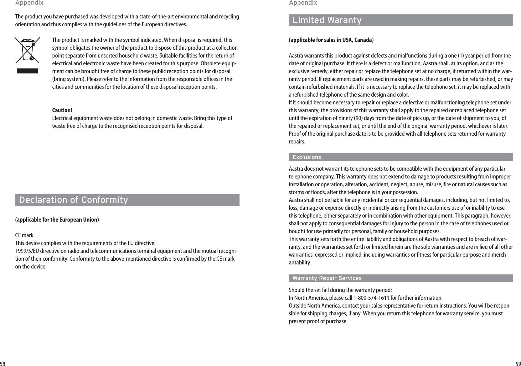 59Limited Waranty (applicable for sales in USA, Canada)Aastra warrants this product against defects and malfunctions during a one (1) year period from thedate of original purchase. If there is a defect or malfunction, Aastra shall, at its option, and as theexclusive remedy, either repair or replace the telephone set at no charge, if returned within the war-ranty period. If replacement parts are used in making repairs, these parts may be refurbished, or maycontain refurbished materials. If it is necessary to replace the telephone set, it may be replaced witha refurbished telephone of the same design and color.If it should become necessary to repair or replace a defective or malfunctioning telephone set underthis warranty, the provisions of this warranty shall apply to the repaired or replaced telephone setuntil the expiration of ninety (90) days from the date of pick up, or the date of shipment to you, ofthe repaired or replacement set, or until the end of the original warranty period, whichever is later.Proof of the original purchase date is to be provided with all telephone sets returned for warrantyrepairs.ExclusionsAastra does not warrant its telephone sets to be compatible with the equipment of any particulartelephone company. This warranty does not extend to damage to products resulting from improperinstallation or operation, alteration, accident, neglect, abuse, misuse, fire or natural causes such asstorms or floods, after the telephone is in your possession.Aastra shall not be liable for any incidental or consequential damages, including, but not limited to,loss, damage or expense directly or indirectly arising from the customers use of or inability to usethis telephone, either separately or in combination with other equipment. This paragraph, however,shall not apply to consequential damages for injury to the person in the case of telephones used orbought for use primarily for personal, family or household purposes.This warranty sets forth the entire liability and obligations of Aastra with respect to breach of war-ranty, and the warranties set forth or limited herein are the sole warranties and are in lieu of all otherwarranties, expressed or implied, including warranties or fitness for particular purpose and merch-antability.Warranty Repair ServicesShould the set fail during the warranty period; In North America, please call 1-800-574-1611 for further information. Outside North America, contact your sales representative for return instructions. You will be respon-sible for shipping charges, if any. When you return this telephone for warranty service, you mustpresent proof of purchase.58The product you have purchased was developed with a state-of-the-art environmental and recyclingorientation and thus complies with the guidelines of the European directives.The product is marked with the symbol indicated. When disposal is required, thissymbol obligates the owner of the product to dispose of this product at a collectionpoint separate from unsorted household waste. Suitable facilities for the return ofelectrical and electronic waste have been created for this purpose. Obsolete equip-ment can be brought free of charge to these public reception points for disposal(bring system). Please refer to the information from the responsible offices in thecities and communities for the location of these disposal reception points.Caution!Electrical equipment waste does not belong in domestic waste. Bring this type ofwaste free of charge to the recognised reception points for disposal.Declaration of Conformity (applicable for the European Union)CE markThis device complies with the requirements of the EU directive:1999/5/EU directive on radio and telecommunications terminal equipment and the mutual recogni-tion of their conformity. Conformity to the above-mentioned directive is confirmed by the CE markon the device.AppendixAppendix
