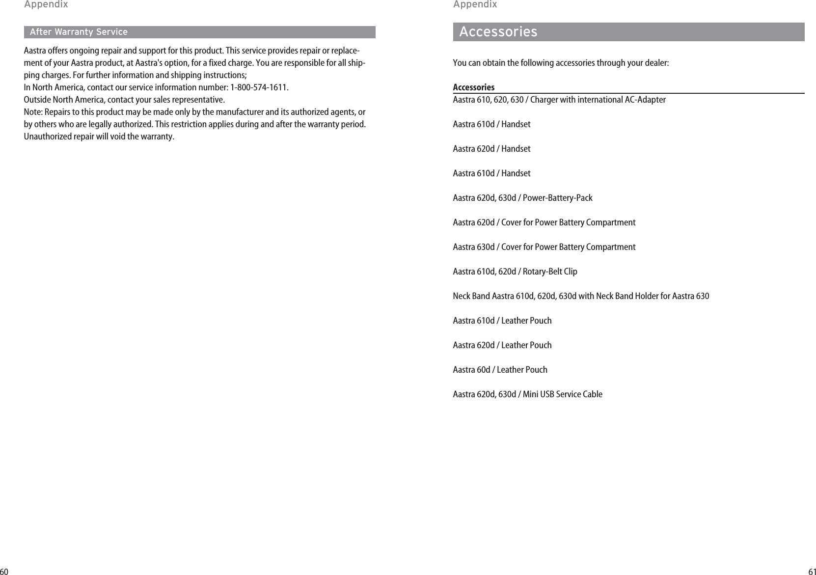 61AccessoriesYou can obtain the following accessories through your dealer:AccessoriesAastra 610, 620, 630 / Charger with international AC-AdapterAastra 610d / Handset Aastra 620d / HandsetAastra 610d / HandsetAastra 620d, 630d / Power-Battery-PackAastra 620d / Cover for Power Battery CompartmentAastra 630d / Cover for Power Battery CompartmentAastra 610d, 620d / Rotary-Belt Clip Neck Band Aastra 610d, 620d, 630d with Neck Band Holder for Aastra 630Aastra 610d / Leather Pouch Aastra 620d / Leather PouchAastra 60d / Leather PouchAastra 620d, 630d / Mini USB Service Cable60After Warranty ServiceAastra offers ongoing repair and support for this product. This service provides repair or replace-ment of your Aastra product, at Aastra&apos;s option, for a fixed charge. You are responsible for all ship-ping charges. For further information and shipping instructions;In North America, contact our service information number: 1-800-574-1611.Outside North America, contact your sales representative.Note: Repairs to this product may be made only by the manufacturer and its authorized agents, orby others who are legally authorized. This restriction applies during and after the warranty period.Unauthorized repair will void the warranty.AppendixAppendix