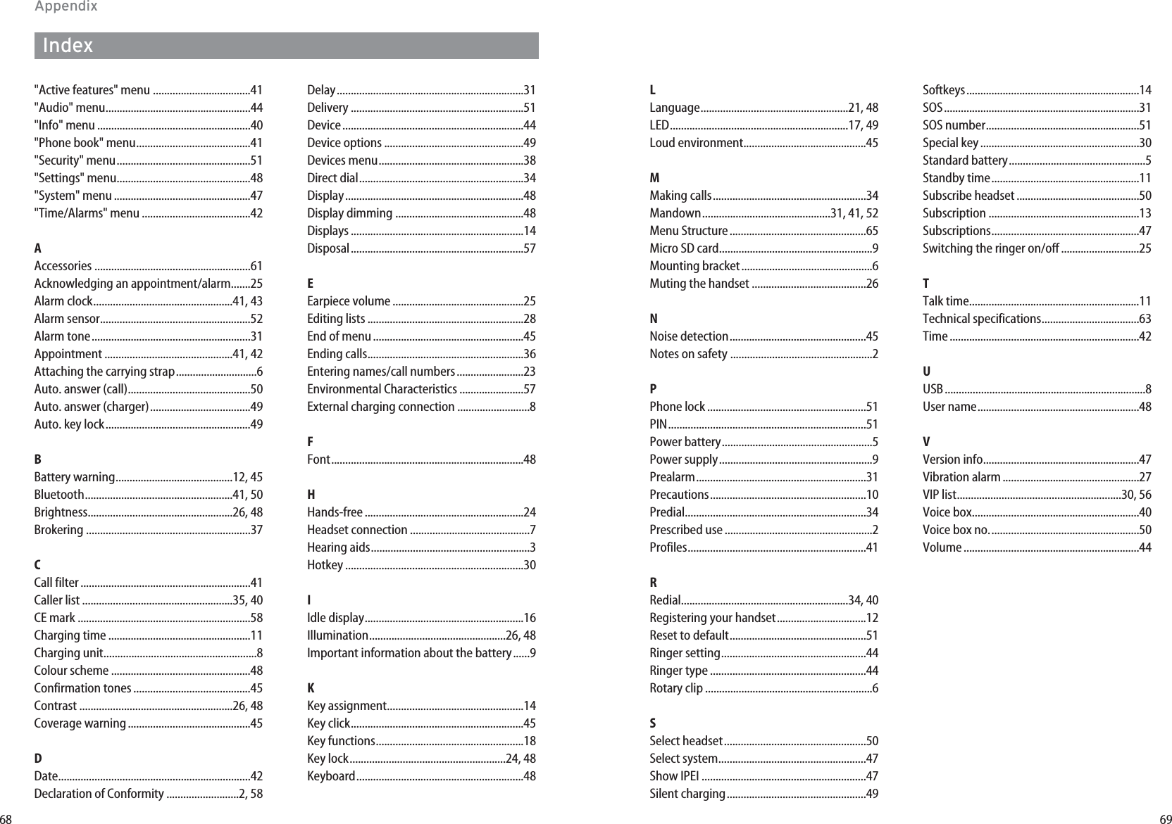 6968LLanguage.....................................................21, 48LED................................................................17, 49Loud environment............................................45MMaking calls.......................................................34Mandown..............................................31, 41, 52Menu Structure.................................................65Micro SD card.......................................................9Mounting bracket...............................................6Muting the handset .........................................26NNoise detection.................................................45Notes on safety ...................................................2PPhone lock .........................................................51PIN.......................................................................51Power battery......................................................5Power supply.......................................................9Prealarm.............................................................31Precautions........................................................10Predial.................................................................34Prescribed use .....................................................2Profiles................................................................41RRedial............................................................34, 40Registering your handset................................12Reset to default.................................................51Ringer setting....................................................44Ringer type ........................................................44Rotary clip ............................................................6SSelect headset...................................................50Select system.....................................................47Show IPEI ...........................................................47Silent charging..................................................49Softkeys..............................................................14SOS......................................................................31SOS number.......................................................51Special key.........................................................30Standard battery.................................................5Standby time.....................................................11Subscribe headset............................................50Subscription ......................................................13Subscriptions.....................................................47Switching the ringer on/off ............................25TTalk time.............................................................11Technical specifications...................................63Time....................................................................42UUSB........................................................................8User name..........................................................48VVersion info........................................................47Vibration alarm.................................................27VIP list...........................................................30, 56Voice box............................................................40Voice box no......................................................50Volume...............................................................44AppendixIndex&quot;Active features&quot; menu ...................................41&quot;Audio&quot; menu....................................................44&quot;Info&quot; menu .......................................................40&quot;Phone book&quot; menu.........................................41&quot;Security&quot; menu................................................51&quot;Settings&quot; menu................................................48&quot;System&quot; menu .................................................47&quot;Time/Alarms&quot; menu .......................................42AAccessories ........................................................61Acknowledging an appointment/alarm.......25Alarm clock..................................................41, 43Alarm sensor......................................................52Alarm tone.........................................................31Appointment ..............................................41, 42Attaching the carrying strap.............................6Auto. answer (call)............................................50Auto. answer (charger)....................................49Auto. key lock....................................................49BBattery warning..........................................12, 45Bluetooth.....................................................41, 50Brightness....................................................26, 48Brokering ...........................................................37CCall filter.............................................................41Caller list ......................................................35, 40CE mark ..............................................................58Charging time ...................................................11Charging unit.......................................................8Colour scheme ..................................................48Confirmation tones ..........................................45Contrast .......................................................26, 48Coverage warning............................................45DDate.....................................................................42Declaration of Conformity ..........................2, 58Delay...................................................................31Delivery ..............................................................51Device.................................................................44Device options ..................................................49Devices menu....................................................38Direct dial...........................................................34Display................................................................48Display dimming ..............................................48Displays ..............................................................14Disposal..............................................................57EEarpiece volume ...............................................25Editing lists ........................................................28End of menu......................................................45Ending calls........................................................36Entering names/call numbers........................23Environmental Characteristics .......................57External charging connection ..........................8FFont.....................................................................48HHands-free.........................................................24Headset connection ...........................................7Hearing aids.........................................................3Hotkey ................................................................30IIdle display.........................................................16Illumination.................................................26, 48Important information about the battery......9KKey assignment.................................................14Key click..............................................................45Key functions.....................................................18Key lock........................................................24, 48Keyboard............................................................48