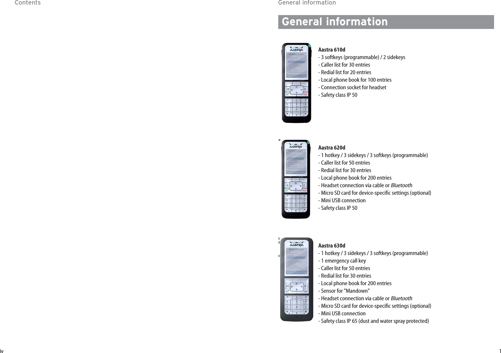 1ivGeneral informationGeneral informationAastra 610d- 3 softkeys (programmable) / 2 sidekeys - Caller list for 30 entries- Redial list for 20 entries- Local phone book for 100 entries- Connection socket for headset- Safety class IP 50Aastra 620d- 1 hotkey / 3 sidekeys / 3 softkeys (programmable)- Caller list for 50 entries- Redial list for 30 entries- Local phone book for 200 entries- Headset connection via cable or Bluetooth- Micro SD card for device-specific settings (optional) - Mini USB connection- Safety class IP 50Aastra 630d- 1 hotkey / 3 sidekeys / 3 softkeys (programmable)- 1 emergency call key- Caller list for 50 entries- Redial list for 30 entries- Local phone book for 200 entries- Sensor for &quot;Mandown&quot;- Headset connection via cable or Bluetooth- Micro SD card for device-specific settings (optional) - Mini USB connection- Safety class IP 65 (dust and water spray protected)M@for al ers Contents