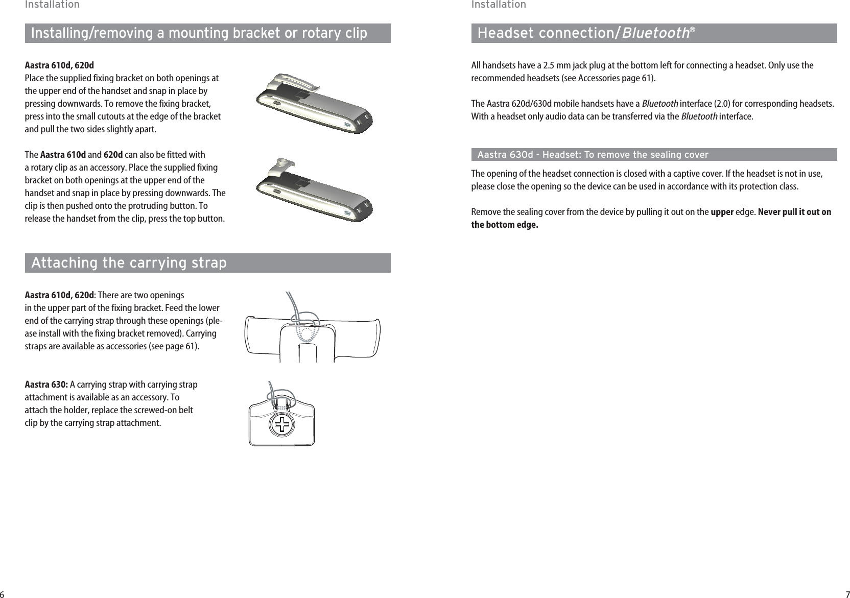 7InstallationHeadset connection/Bluetooth®All handsets have a 2.5 mm jack plug at the bottom left for connecting a headset. Only use therecommended headsets (see Accessories page 61).The Aastra 620d/630d mobile handsets have a Bluetoothinterface (2.0) for corresponding headsets.With a headset only audio data can be transferred via the Bluetoothinterface.Aastra 630d - Headset: To remove the sealing coverThe opening of the headset connection is closed with a captive cover. If the headset is not in use,please close the opening so the device can be used in accordance with its protection class.Remove the sealing cover from the device by pulling it out on the upper edge. Never pull it out onthe bottom edge.6InstallationInstalling/removing a mounting bracket or rotary clipAastra 610d, 620dPlace the supplied fixing bracket on both openings atthe upper end of the handset and snap in place bypressing downwards. To remove the fixing bracket,press into the small cutouts at the edge of the bracketand pull the two sides slightly apart.The Aastra 610d and 620d can also be fitted with a rotary clip as an accessory. Place the supplied fixingbracket on both openings at the upper end of thehandset and snap in place by pressing downwards. Theclip is then pushed onto the protruding button. Torelease the handset from the clip, press the top button.Attaching the carrying strapAastra 610d, 620d: There are two openingsin the upper part of the fixing bracket. Feed the lowerend of the carrying strap through these openings (ple-ase install with the fixing bracket removed). Carryingstraps are available as accessories (see page 61).Aastra 630: A carrying strap with carrying strap attachment is available as an accessory. Toattach the holder, replace the screwed-on beltclip by the carrying strap attachment. 