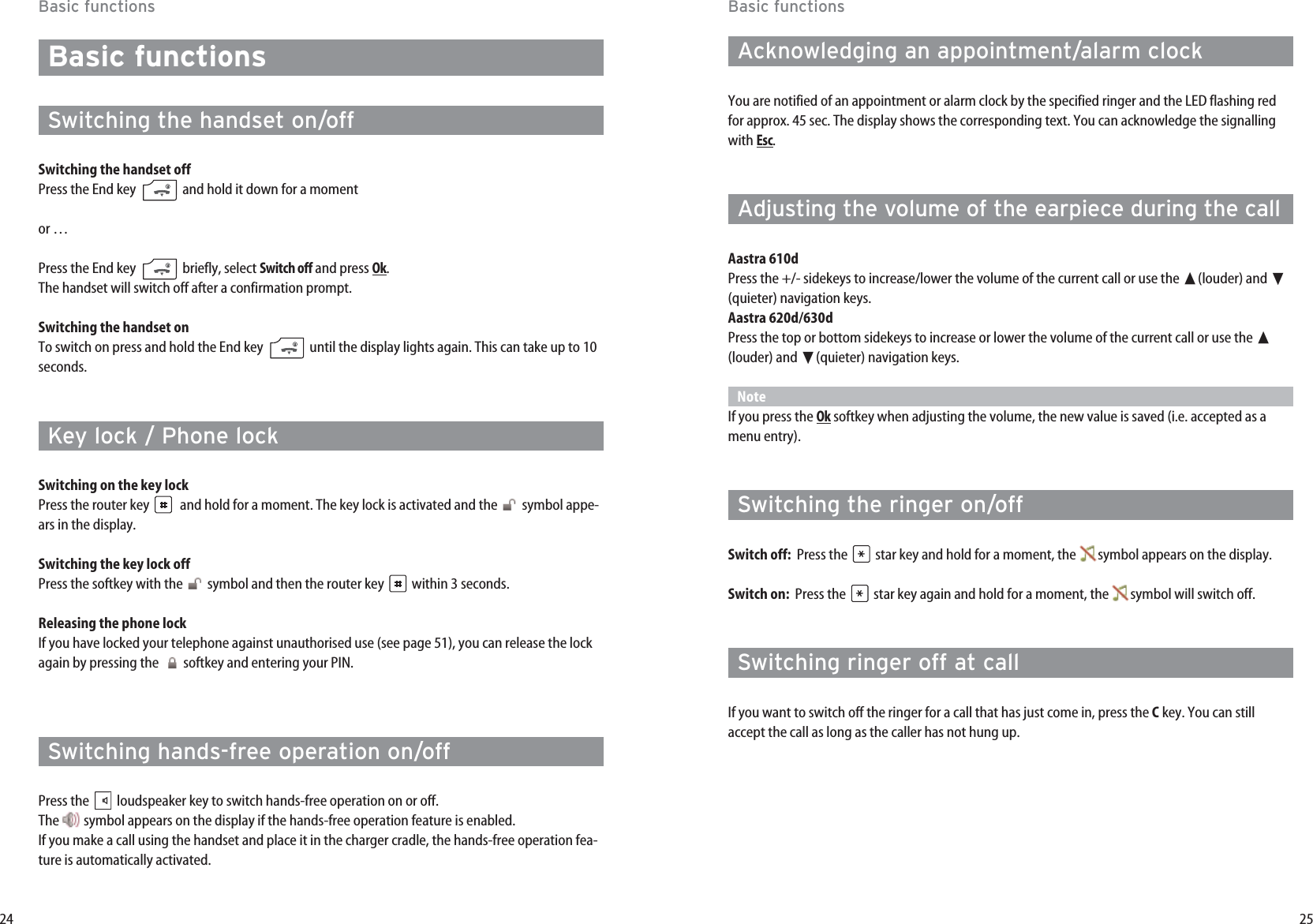 25Basic functionsAcknowledging an appointment/alarm clockYou are notified of an appointment or alarm clock by the specified ringer and the LED flashing redfor approx. 45 sec. The display shows the corresponding text. You can acknowledge the signallingwith Esc.Adjusting the volume of the earpiece during the call  Aastra 610dPress the +/- sidekeys to increase/lower the volume of the current call or use the ➐(louder) and ❷(quieter) navigation keys.Aastra 620d/630dPress the top or bottom sidekeys to increase or lower the volume of the current call or use the ➐(louder) and ❷(quieter) navigation keys.NoteIf you press the Oksoftkey when adjusting the volume, the new value is saved (i.e. accepted as amenu entry).Switching the ringer on/offSwitch off:  Press the  star key and hold for a moment, the  symbol appears on the display.Switch on:  Press the  star key again and hold for a moment, the  symbol will switch off.Switching ringer off at callIf you want to switch off the ringer for a call that has just come in, press the Ckey. You can stillaccept the call as long as the caller has not hung up.24Basic functionsBasic functionsSwitching the handset on/offSwitching the handset offPress the End key  and hold it down for a momentor …Press the End key  briefly, select Switch offand press Ok.The handset will switch off after a confirmation prompt.Switching the handset onTo switch on press and hold the End key  until the display lights again. This can take up to 10seconds.Key lock / Phone lockSwitching on the key lockPress the router key  and hold for a moment. The key lock is activated and the  symbol appe-ars in the display.Switching the key lock offPress the softkey with the  symbol and then the router key  within 3 seconds.Releasing the phone lockIf you have locked your telephone against unauthorised use (see page 51), you can release the lockagain by pressing the  softkey and entering your PIN.Switching hands-free operation on/offPress the  loudspeaker key to switch hands-free operation on or off. The  symbol appears on the display if the hands-free operation feature is enabled.If you make a call using the handset and place it in the charger cradle, the hands-free operation fea-ture is automatically activated.