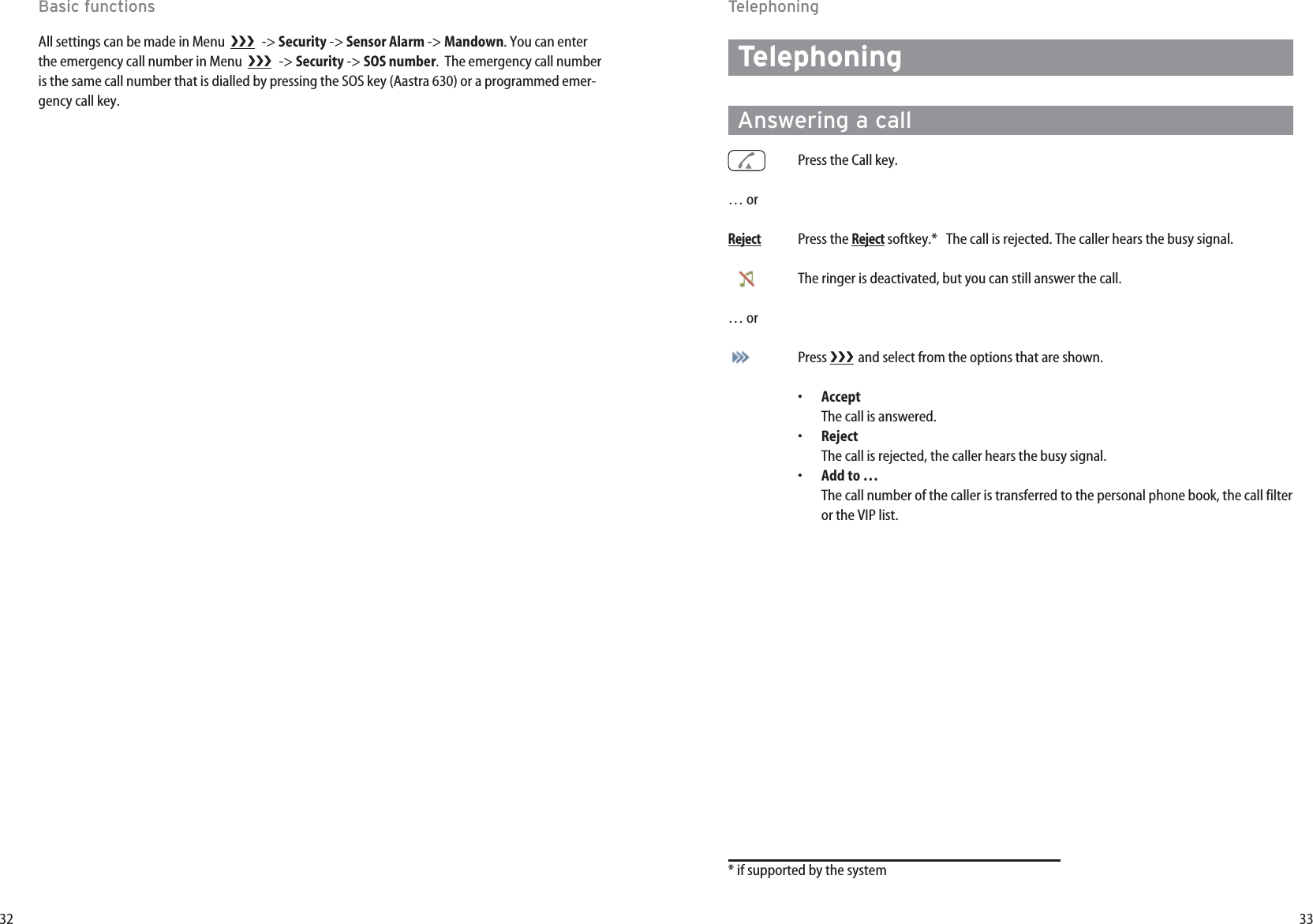 33TelephoningAnswering a callPress the Call key.… orRejectPress the Rejectsoftkey.*   The call is rejected. The caller hears the busy signal.The ringer is deactivated, but you can still answer the call.… orPress  and select from the options that are shown.•AcceptThe call is answered.•Reject The call is rejected, the caller hears the busy signal.•Add to …The call number of the caller is transferred to the personal phone book, the call filteror the VIP list.* if supported by the systemTelephoning32Basic functionsAll settings can be made in Menu   -&gt; Security -&gt; Sensor Alarm -&gt; Mandown. You can enterthe emergency call number in Menu   -&gt; Security -&gt; SOS number.  The emergency call numberis the same call number that is dialled by pressing the SOS key (Aastra 630) or a programmed emer-gency call key.