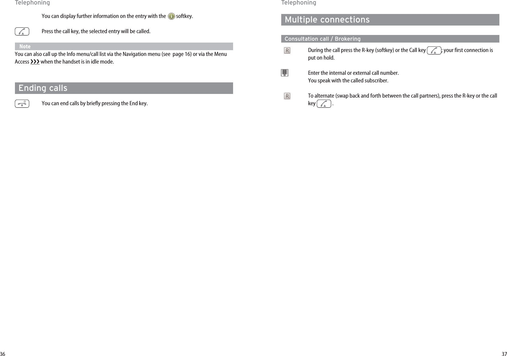 37Multiple connectionsConsultation call / BrokeringDuring the call press the R-key (softkey) or the Call key  ; your first connection isput on hold. t   Enter the internal or external call number. You speak with the called subscriber.To alternate (swap back and forth between the call partners), press the R-key or the callkey . 36You can display further information on the entry with the  softkey. Press the call key, the selected entry will be called.NoteYou can also call up the Info menu/call list via the Navigation menu (see  page 16) or via the MenuAccess  when the handset is in idle mode. Ending callsYou can end calls by briefly pressing the End key.TelephoningTelephoning