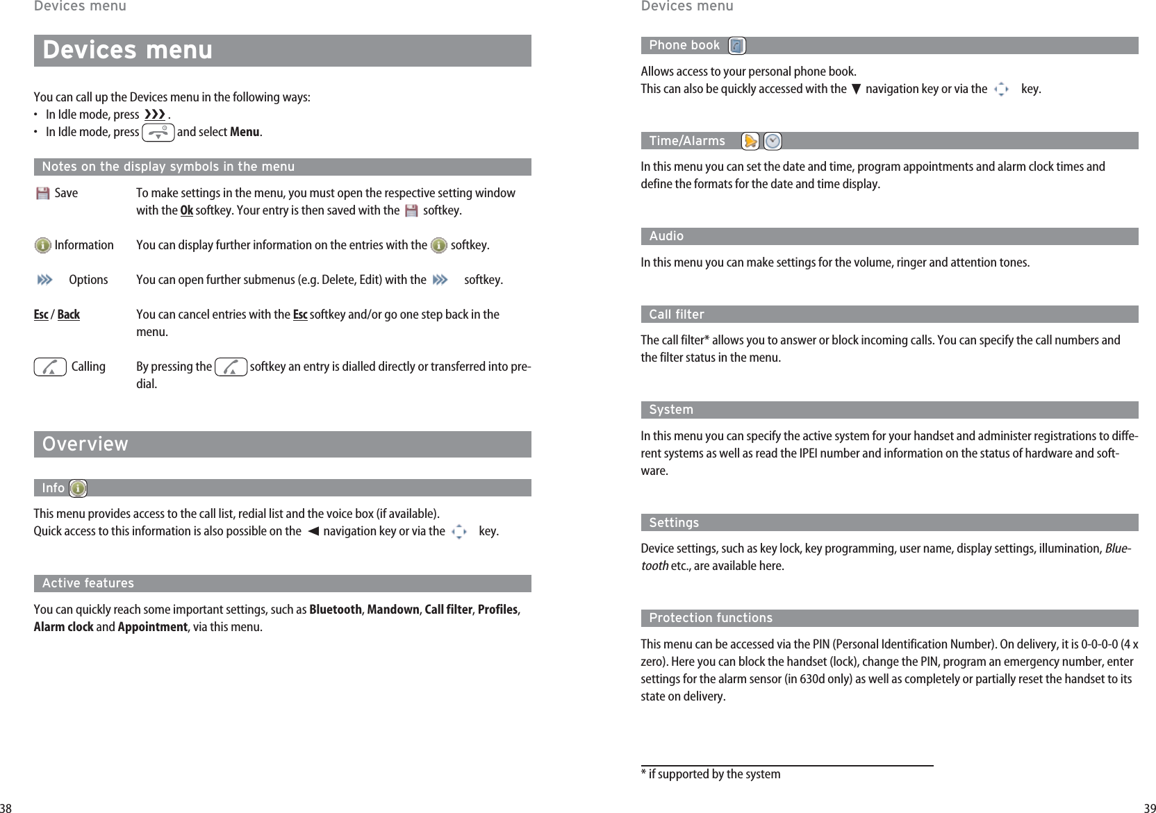3938Devices menuYou can call up the Devices menu in the following ways:•In Idle mode, press   .•In Idle mode, press  and select Menu. Notes on the display symbols in the menuSave To make settings in the menu, you must open the respective setting windowwith the Oksoftkey. Your entry is then saved with the  softkey.  Information You can display further information on the entries with the  softkey.  Options You can open further submenus (e.g. Delete, Edit) with the  softkey. Esc/ BackYou can cancel entries with the Escsoftkey and/or go one step back in themenu.Calling By pressing the  softkey an entry is dialled directly or transferred into pre-dial.   OverviewInfo This menu provides access to the call list, redial list and the voice box (if available).Quick access to this information is also possible on the  ➛☎navigation key or via the  key.Active featuresYou can quickly reach some important settings, such as Bluetooth, Mandown, Call filter, Profiles,Alarm clock and Appointment, via this menu.Devices menuPhone book  Allows access to your personal phone book. This can also be quickly accessed with the ❷navigation key or via the  key.Time/Alarms    In this menu you can set the date and time, program appointments and alarm clock times anddefine the formats for the date and time display.Audio In this menu you can make settings for the volume, ringer and attention tones.Call filterThe call filter* allows you to answer or block incoming calls. You can specify the call numbers andthe filter status in the menu.System In this menu you can specify the active system for your handset and administer registrations to diffe-rent systems as well as read the IPEI number and information on the status of hardware and soft-ware.SettingsDevice settings, such as key lock, key programming, user name, display settings, illumination, Blue-toothetc., are available here.Protection functionsThis menu can be accessed via the PIN (Personal Identification Number). On delivery, it is 0-0-0-0 (4 xzero). Here you can block the handset (lock), change the PIN, program an emergency number, entersettings for the alarm sensor (in 630d only) as well as completely or partially reset the handset to itsstate on delivery.* if supported by the systemDevices menu