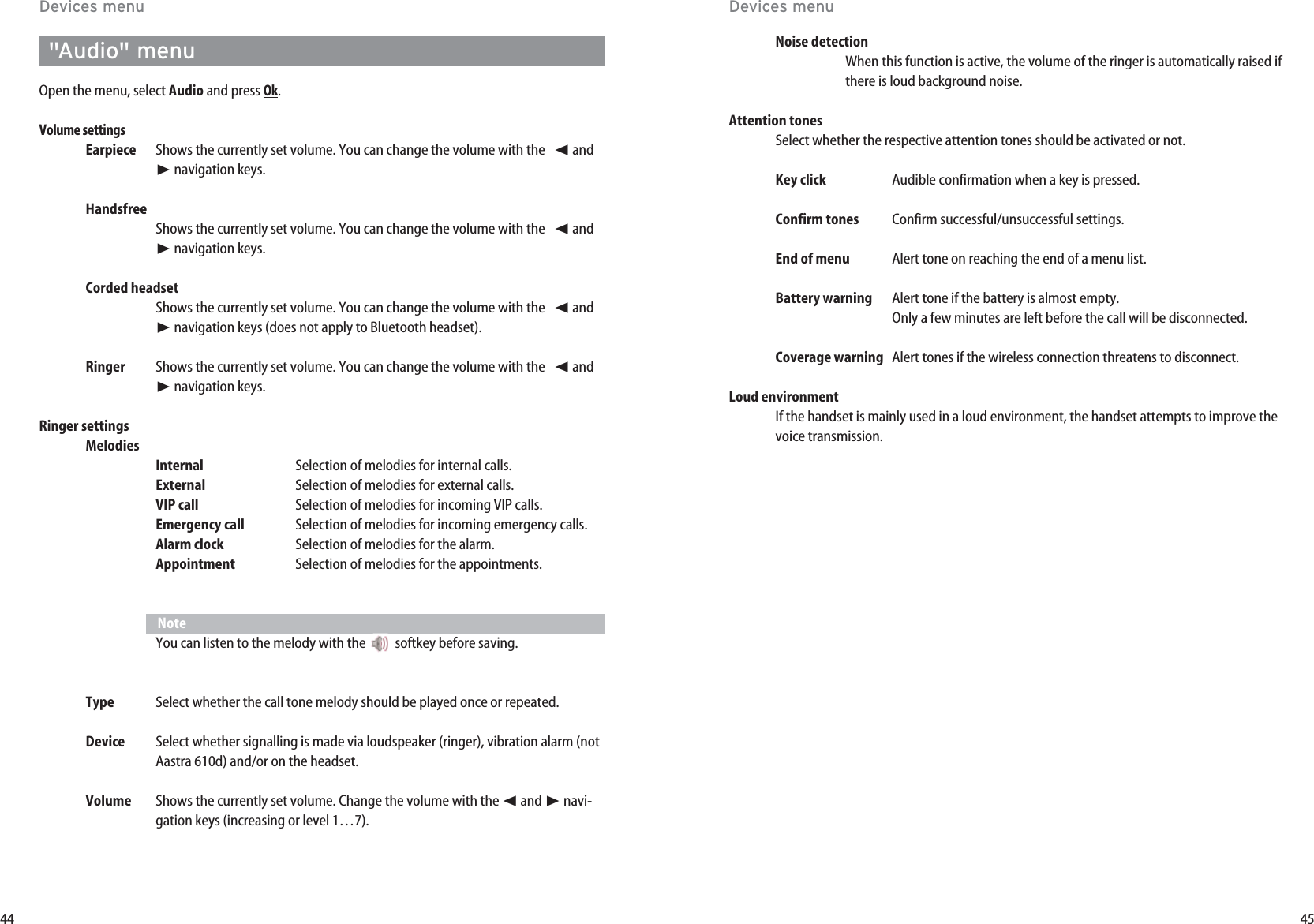 45Noise detectionWhen this function is active, the volume of the ringer is automatically raised ifthere is loud background noise.Attention tones Select whether the respective attention tones should be activated or not. Key click Audible confirmation when a key is pressed.Confirm tones Confirm successful/unsuccessful settings.End of menu Alert tone on reaching the end of a menu list.Battery warning Alert tone if the battery is almost empty.Only a few minutes are left before the call will be disconnected.Coverage warning Alert tones if the wireless connection threatens to disconnect.Loud environmentIf the handset is mainly used in a loud environment, the handset attempts to improve thevoice transmission.44Devices menuDevices menu&quot;Audio&quot; menuOpen the menu, select Audio and press Ok. Volume settingsEarpiece Shows the currently set volume. You can change the volume with the   ➛and❿navigation keys. HandsfreeShows the currently set volume. You can change the volume with the   ➛and❿navigation keys. Corded headset Shows the currently set volume. You can change the volume with the   ➛and❿navigation keys (does not apply to Bluetooth headset).Ringer Shows the currently set volume. You can change the volume with the   ➛and❿navigation keys. Ringer settingsMelodiesInternal Selection of melodies for internal calls.External Selection of melodies for external calls.VIP call Selection of melodies for incoming VIP calls.Emergency call Selection of melodies for incoming emergency calls.Alarm clock Selection of melodies for the alarm.Appointment Selection of melodies for the appointments.NoteYou can listen to the melody with the  softkey before saving. Type Select whether the call tone melody should be played once or repeated.Device Select whether signalling is made via loudspeaker (ringer), vibration alarm (notAastra 610d) and/or on the headset. Volume Shows the currently set volume. Change the volume with the ➛and ❿navi-gation keys (increasing or level 1…7). 