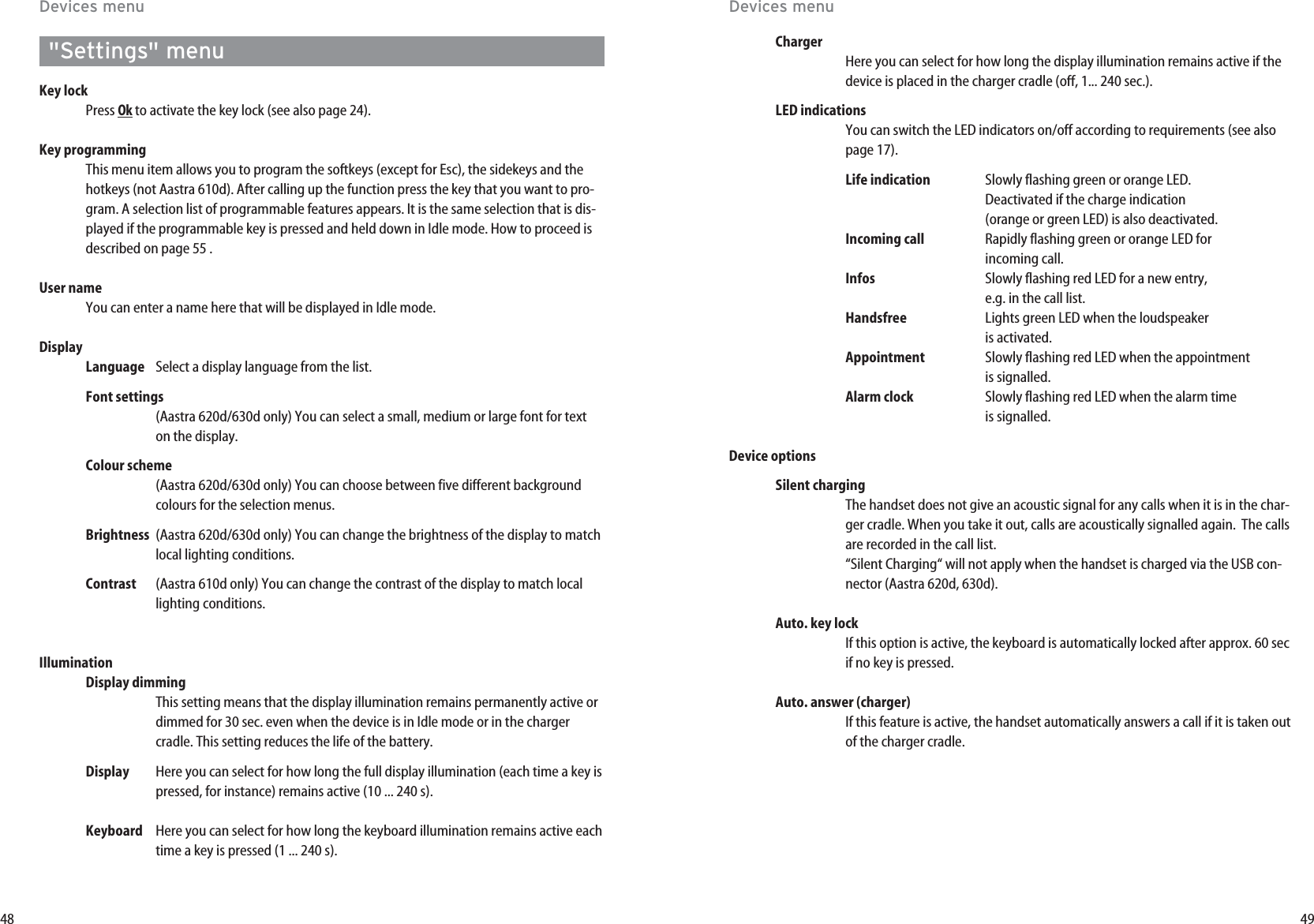 4948Devices menuChargerHere you can select for how long the display illumination remains active if thedevice is placed in the charger cradle (off, 1... 240 sec.).LED indicationsYou can switch the LED indicators on/off according to requirements (see alsopage 17).Life indication Slowly flashing green or orange LED. Deactivated if the charge indication(orange or green LED) is also deactivated.Incoming call Rapidly flashing green or orange LED for incoming call.Infos Slowly flashing red LED for a new entry,e.g. in the call list.Handsfree Lights green LED when the loudspeaker  is activated.Appointment Slowly flashing red LED when the appointment is signalled.Alarm clock Slowly flashing red LED when the alarm time  is signalled.Device optionsSilent chargingThe handset does not give an acoustic signal for any calls when it is in the char-ger cradle. When you take it out, calls are acoustically signalled again.  The callsare recorded in the call list.“Silent Charging“ will not apply when the handset is charged via the USB con-nector (Aastra 620d, 630d).Auto. key lockIf this option is active, the keyboard is automatically locked after approx. 60 secif no key is pressed.Auto. answer (charger)If this feature is active, the handset automatically answers a call if it is taken outof the charger cradle.Devices menu&quot;Settings&quot; menuKey lockPress Okto activate the key lock (see also page 24).Key programmingThis menu item allows you to program the softkeys (except for Esc), the sidekeys and thehotkeys (not Aastra 610d). After calling up the function press the key that you want to pro-gram. A selection list of programmable features appears. It is the same selection that is dis-played if the programmable key is pressed and held down in Idle mode. How to proceed isdescribed on page 55 .User nameYou can enter a name here that will be displayed in Idle mode.DisplayLanguage Select a display language from the list.Font settings(Aastra 620d/630d only) You can select a small, medium or large font for texton the display.Colour scheme(Aastra 620d/630d only) You can choose between five different backgroundcolours for the selection menus.Brightness (Aastra 620d/630d only) You can change the brightness of the display to matchlocal lighting conditions.Contrast (Aastra 610d only) You can change the contrast of the display to match locallighting conditions.IlluminationDisplay dimmingThis setting means that the display illumination remains permanently active ordimmed for 30 sec. even when the device is in Idle mode or in the chargercradle. This setting reduces the life of the battery.Display Here you can select for how long the full display illumination (each time a key ispressed, for instance) remains active (10 ... 240 s).Keyboard Here you can select for how long the keyboard illumination remains active eachtime a key is pressed (1 ... 240 s).