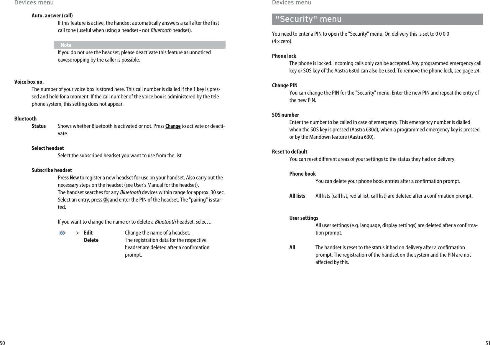 51&quot;Security&quot; menuYou need to enter a PIN to open the &quot;Security&quot; menu. On delivery this is set to 0 0 0 0 (4 x zero).Phone lockThe phone is locked. Incoming calls only can be accepted. Any programmed emergency callkey or SOS key of the Aastra 630d can also be used. To remove the phone lock, see page 24.Change PINYou can change the PIN for the &quot;Security&quot; menu. Enter the new PIN and repeat the entry ofthe new PIN.SOS numberEnter the number to be called in case of emergency. This emergency number is dialledwhen the SOS key is pressed (Aastra 630d), when a programmed emergency key is pressedor by the Mandown feature (Aastra 630).Reset to defaultYou can reset different areas of your settings to the status they had on delivery.  Phone bookYou can delete your phone book entries after a confirmation prompt. All lists All lists (call list, redial list, call list) are deleted after a confirmation prompt. User settings All user settings (e.g. language, display settings) are deleted after a confirma-tion prompt. All The handset is reset to the status it had on delivery after a confirmationprompt. The registration of the handset on the system and the PIN are notaffected by this. 50Devices menuDevices menuAuto. answer (call)If this feature is active, the handset automatically answers a call after the firstcall tone (useful when using a headset - not Bluetoothheadset).NoteIf you do not use the headset, please deactivate this feature as unnoticedeavesdropping by the caller is possible.Voice box no.The number of your voice box is stored here. This call number is dialled if the 1 key is pres-sed and held for a moment. If the call number of the voice box is administered by the tele-phone system, this setting does not appear.BluetoothStatus Shows whether Bluetooth is activated or not. Press Changeto activate or deacti-vate. Select headsetSelect the subscribed headset you want to use from the list.Subscribe headsetPress Newto register a new headset for use on your handset. Also carry out thenecessary steps on the headset (see User&apos;s Manual for the headset).The handset searches for any Bluetoothdevices within range for approx. 30 sec. Select an entry, press Okand enter the PIN of the headset. The &quot;pairing&quot; is star-ted. If you want to change the name or to delete a Bluetoothheadset, select ...-&gt; Edit Change the name of a headset.Delete The registration data for the respectiveheadset are deleted after a confirmationprompt.