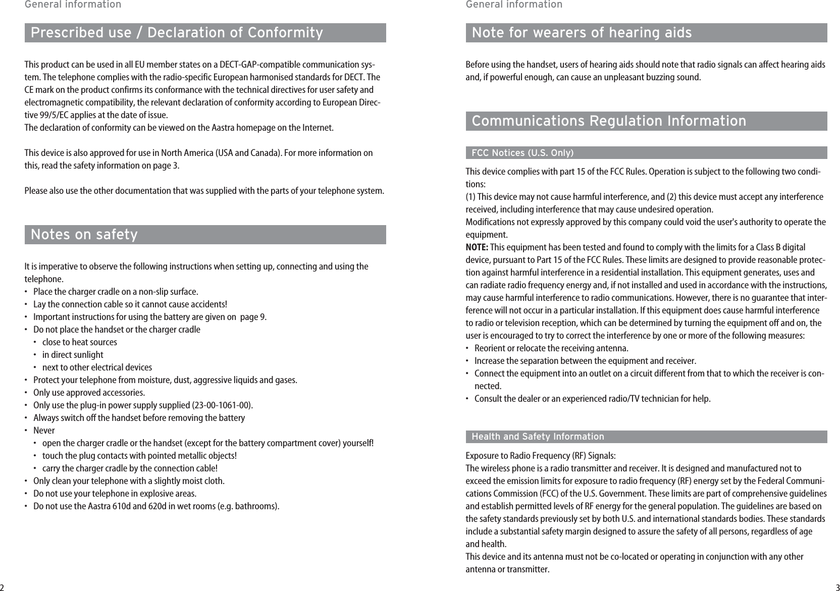 32General informationNote for wearers of hearing aidsBefore using the handset, users of hearing aids should note that radio signals can affect hearing aidsand, if powerful enough, can cause an unpleasant buzzing sound.Communications Regulation InformationFCC Notices (U.S. Only)This device complies with part 15 of the FCC Rules. Operation is subject to the following two condi-tions:(1) This device may not cause harmful interference, and (2) this device must accept any interferencereceived, including interference that may cause undesired operation.Modifications not expressly approved by this company could void the user&apos;s authority to operate theequipment.NOTE: This equipment has been tested and found to comply with the limits for a Class B digitaldevice, pursuant to Part 15 of the FCC Rules. These limits are designed to provide reasonable protec-tion against harmful interference in a residential installation. This equipment generates, uses andcan radiate radio frequency energy and, if not installed and used in accordance with the instructions,may cause harmful interference to radio communications. However, there is no guarantee that inter-ference will not occur in a particular installation. If this equipment does cause harmful interferenceto radio or television reception, which can be determined by turning the equipment off and on, theuser is encouraged to try to correct the interference by one or more of the following measures:•  Reorient or relocate the receiving antenna.•  Increase the separation between the equipment and receiver.•  Connect the equipment into an outlet on a circuit different from that to which the receiver is con-nected.•  Consult the dealer or an experienced radio/TV technician for help.Health and Safety InformationExposure to Radio Frequency (RF) Signals:The wireless phone is a radio transmitter and receiver. It is designed and manufactured not toexceed the emission limits for exposure to radio frequency (RF) energy set by the Federal Communi-cations Commission (FCC) of the U.S. Government. These limits are part of comprehensive guidelinesand establish permitted levels of RF energy for the general population. The guidelines are based onthe safety standards previously set by both U.S. and international standards bodies. These standardsinclude a substantial safety margin designed to assure the safety of all persons, regardless of ageand health.This device and its antenna must not be co-located or operating in conjunction with any otherantenna or transmitter.General informationPrescribed use / Declaration of ConformityThis product can be used in all EU member states on a DECT-GAP-compatible communication sys-tem. The telephone complies with the radio-specific European harmonised standards for DECT. TheCE mark on the product confirms its conformance with the technical directives for user safety andelectromagnetic compatibility, the relevant declaration of conformity according to European Direc-tive 99/5/EC applies at the date of issue.The declaration of conformity can be viewed on the Aastra homepage on the Internet.This device is also approved for use in North America (USA and Canada). For more information onthis, read the safety information on page 3.Please also use the other documentation that was supplied with the parts of your telephone system.Notes on safetyIt is imperative to observe the following instructions when setting up, connecting and using thetelephone.•Place the charger cradle on a non-slip surface. •Lay the connection cable so it cannot cause accidents! •Important instructions for using the battery are given on  page 9. •Do not place the handset or the charger cradle•close to heat sources•in direct sunlight•next to other electrical devices •Protect your telephone from moisture, dust, aggressive liquids and gases. •Only use approved accessories. •Only use the plug-in power supply supplied (23-00-1061-00). •Always switch off the handset before removing the battery •Never•open the charger cradle or the handset (except for the battery compartment cover) yourself!•touch the plug contacts with pointed metallic objects!•carry the charger cradle by the connection cable! •Only clean your telephone with a slightly moist cloth. •Do not use your telephone in explosive areas. •Do not use the Aastra 610d and 620d in wet rooms (e.g. bathrooms).