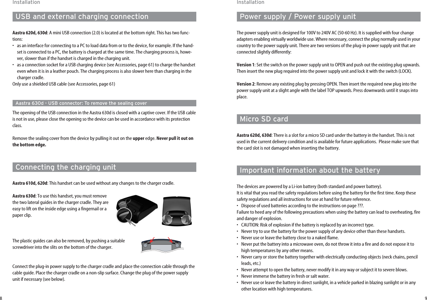 9InstallationPower supply / Power supply unitThe power supply unit is designed for 100V to 240V AC (50-60 Hz). It is supplied with four changeadapters enabling virtually worldwide use. Where necessary, connect the plug normally used in yourcountry to the power supply unit. There are two versions of the plug-in power supply unit that areconnected slightly differently:Version 1: Set the switch on the power supply unit to OPEN and push out the existing plug upwards.Then insert the new plug required into the power supply unit and lock it with the switch (LOCK).Version 2: Remove any existing plug by pressing OPEN. Then insert the required new plug into thepower supply unit at a slight angle with the label TOP upwards. Press downwards until it snaps intoplace.Micro SD cardAastra 620d, 630d: There is a slot for a micro SD card under the battery in the handset. This is notused in the current delivery condition and is available for future applications.  Please make sure thatthe card slot is not damaged when inserting the battery.Important information about the batteryThe devices are powered by a Li-ion battery (both standard and power battery). It is vital that you read the safety regulations before using the battery for the first time. Keep thesesafety regulations and all instructions for use at hand for future reference.•Dispose of used batteries according to the instructions on page ???.Failure to heed any of the following precautions when using the battery can lead to overheating, fireand danger of explosion.•CAUTION: Risk of explosion if the battery is replaced by an incorrect type.•Never try to use the battery for the power supply of any device other than these handsets.•Never use or leave the battery close to a naked flame.•Never put the battery into a microwave oven, do not throw it into a fire and do not expose it tohigh temperatures by any other means.•  Never carry or store the battery together with electrically conducting objects (neck chains, pencilleads, etc.)•Never attempt to open the battery, never modify it in any way or subject it to severe blows.•Never immerse the battery in fresh or salt water.•Never use or leave the battery in direct sunlight, in a vehicle parked in blazing sunlight or in anyother location with high temperatures.8InstallationUSB and external charging connectionAastra 620d, 630d: A mini USB connection (2.0) is located at the bottom right. This has two func-tions:•as an interface for connecting to a PC to load data from or to the device, for example. If the hand-set is connected to a PC, the battery is charged at the same time. The charging process is, howe-ver, slower than if the handset is charged in the charging unit.•as a connection socket for a USB charging device (see Accessories, page 61) to charge the handseteven when it is in a leather pouch. The charging process is also slower here than charging in thecharger cradle.Only use a shielded USB cable (see Accessories, page 61)Aastra 630d - USB connector: To remove the sealing coverThe opening of the USB connection in the Aastra 630d is closed with a captive cover. If the USB cableis not in use, please close the opening so the device can be used in accordance with its protectionclass.Remove the sealing cover from the device by pulling it out on the upper edge. Never pull it out onthe bottom edge.Connecting the charging unitAastra 610d, 620d: This handset can be used without any changes to the charger cradle.Aastra 630d: To use this handset, you must removethe two lateral guides in the charger cradle. They areeasy to lift on the inside edge using a fingernail or apaper clip.The plastic guides can also be removed, by pushing a suitablescrewdriver into the slits on the bottom of the charger.Connect the plug-in power supply to the charger cradle and place the connection cable through thecable guide. Place the charger cradle on a non-slip surface. Change the plug of the power supplyunit if necessary (see below).