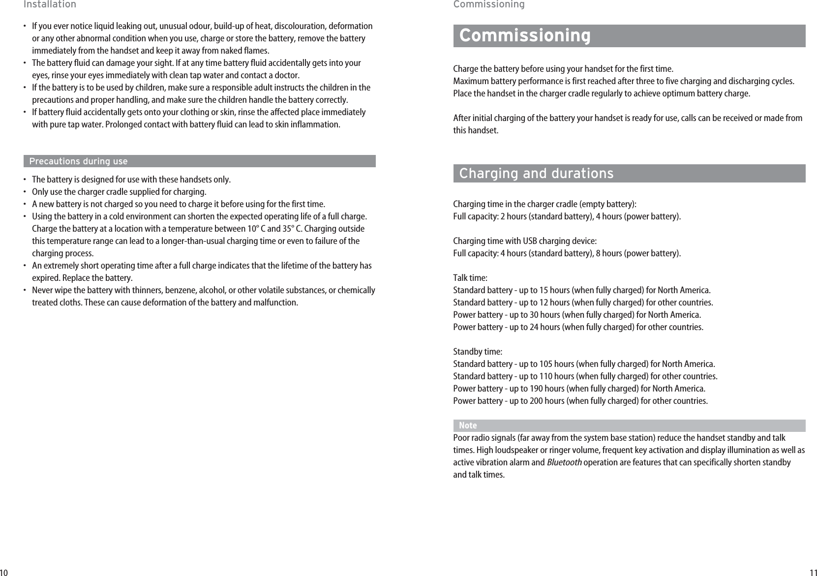 11CommissioningCommissioningCharge the battery before using your handset for the first time. Maximum battery performance is first reached after three to five charging and discharging cycles.Place the handset in the charger cradle regularly to achieve optimum battery charge.After initial charging of the battery your handset is ready for use, calls can be received or made fromthis handset.Charging and durationsCharging time in the charger cradle (empty battery): Full capacity: 2 hours (standard battery), 4 hours (power battery).Charging time with USB charging device:Full capacity: 4 hours (standard battery), 8 hours (power battery).Talk time: Standard battery - up to 15 hours (when fully charged) for North America. Standard battery - up to 12 hours (when fully charged) for other countries.Power battery - up to 30 hours (when fully charged) for North America. Power battery - up to 24 hours (when fully charged) for other countries.Standby time: Standard battery - up to 105 hours (when fully charged) for North America. Standard battery - up to 110 hours (when fully charged) for other countries.Power battery - up to 190 hours (when fully charged) for North America. Power battery - up to 200 hours (when fully charged) for other countries.NotePoor radio signals (far away from the system base station) reduce the handset standby and talktimes. High loudspeaker or ringer volume, frequent key activation and display illumination as well asactive vibration alarm and Bluetoothoperation are features that can specifically shorten standbyand talk times.10Installation•  If you ever notice liquid leaking out, unusual odour, build-up of heat, discolouration, deformationor any other abnormal condition when you use, charge or store the battery, remove the batteryimmediately from the handset and keep it away from naked flames.•  The battery fluid can damage your sight. If at any time battery fluid accidentally gets into youreyes, rinse your eyes immediately with clean tap water and contact a doctor.•  If the battery is to be used by children, make sure a responsible adult instructs the children in theprecautions and proper handling, and make sure the children handle the battery correctly.•  If battery fluid accidentally gets onto your clothing or skin, rinse the affected place immediatelywith pure tap water. Prolonged contact with battery fluid can lead to skin inflammation.Precautions during use•  The battery is designed for use with these handsets only.•  Only use the charger cradle supplied for charging.•  A new battery is not charged so you need to charge it before using for the first time.•  Using the battery in a cold environment can shorten the expected operating life of a full charge.Charge the battery at a location with a temperature between 10° C and 35° C. Charging outsidethis temperature range can lead to a longer-than-usual charging time or even to failure of thecharging process.•  An extremely short operating time after a full charge indicates that the lifetime of the battery hasexpired. Replace the battery.•  Never wipe the battery with thinners, benzene, alcohol, or other volatile substances, or chemicallytreated cloths. These can cause deformation of the battery and malfunction.