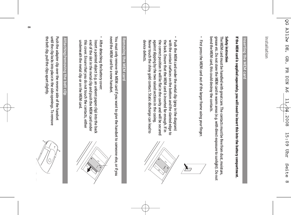 8Inserting the MEM cardIf the MEM card is supplied separately, you will need to insert this into the battery compartment.Safety instructionThe MEM card must be handled with great care. The contacts must be free from dust, moisture,grease etc. Do not store the MEM card in warm areas (e.g. with direct exposure to sunlight). Do notbend the MEM card, this could destroy the contacts.• First press the MEM card out of the larger frame using your finger.• Push the MEM card under the metal clip (gray in the diagram)with the contact surfaces on the bottom and the slanted edge tothe back. Ensure that the MEM card is inserted far enough. If inthe correct position it will lie flat in the cavity and will be securedagainst slipping by the two raised sections in the casing.Never touch the shiny gold contact. Static discharge can lead todevice defects.Removing the MEM cardYou must only remove the MEM card if you want to give the handset to someone else, or if youneed the MEM card for a new handset.• After detaching the battery cover: Insert a pointed object (e.g. an unbent paper clip) into the backend of the slot in the metal clip and push the MEM card underthis cover. Ensure that you do not touch the contacts, eitherunderneath the metal clip or on the MEM card.Attaching/removing the belt clipPush the adapter clip over the reverse side of the handsetuntil the clip locks into place in the side openings. To removethe belt clip, pull the clips apart slightly.InstallationQG A312w DE, GB, FR DIN A6  11.04.2008  15:09 Uhr  Seite 8