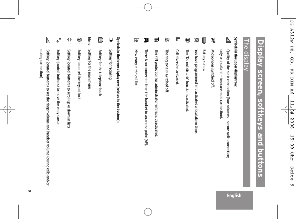 9EnglishDisplay screen, softkeys and buttons  The displaySymbols in the upper display row:Quality of the radio connection (four columns – secure radio connection; only one column – insecure radio connection).Microphone switched off.Battery status.You have programmed and activated a local alarm time.The “Do not disturb” function is activated.Call diversion activated.The ring tone is switched off.The PIN protection for administrator entries is deactivated.There is no connection from the handset to an access point (AP).New entry in the call list.Symbols in the lower display row (related to the buttons):Softkey for redialingSoftkey for the telephone bookMenu Softkey for the main menuSoftkey to cancel the keypad lockSoftkey (control buttons) to scroll up or down in listsSoftkey (control buttons) to move the entry cursorSoftkey (control buttons) to set the ringer volume and handset volume (during calls and/orduring connection)QG A312w DE, GB, FR DIN A6  11.04.2008  15:09 Uhr  Seite 9