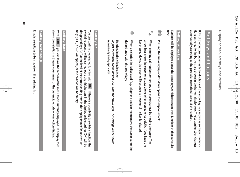 10Softkeys and buttonsBoth of the buttons underneath the display and the arrow keys are known as softkeys. The func-tions assigned to the buttons are shown in the bottom display row. The button function changesautomatically according to the particular operational status of the handset.Softkey: Arrow keysSymbols will be displayed above the arrow keys, which represent their functions at that particulartime:Pressing the arrow key up and/or down opens the telephone book.When entering call numbers or text you can make changes by moving the cursor. Thearrow keys move the cursor one space along when pressed once quickly. If you keep thekey pressed down, the cursor will continue to move until the key is released.When a selection list is displayed (e.g. telephone book or menu) move the cursor bar to thedesired entry with the arrow keys.Handset/loudspeaker/headset:Adjust the volume to the desired level with the arrow keys. The settings will be shownnumerically and graphically.Softkey: OKYou can confirm the selected function with  . If there is a possibility to switch a function, theswitching process will be carried out using this button. In the display, active settings (ON) will bedesignated by a “✓” at the level of the corresponding term in the display frame; for inactive set-tings (OFF), a “—” will appear, or the position will be empty.Softkey: BackWith  you can leave the section of the menu that is currently displayed. The display thenshows the selection in the previous menu, or the current idle state or connection display.Softkey: Redialing ¤Enables selections to be made from the redialing list.BackOKDisplay screen, softkeys and buttons QG A312w DE, GB, FR DIN A6  11.04.2008  15:09 Uhr  Seite 10